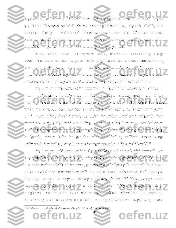 kiygizmadi,   xo‘rlatmadi.   Bolalari   ham   o‘zi   o‘ylagandek   oriyatli,   nomusli,   ziyrak
yigitlar bo‘lib voyaga yetishdi. Kattasi  otasining izidan bordi, to‘ylarda olishib, nom
qozondi.   Kichigi   -   mo‘minrog‘i   chavandozlikdan   nom   oldi.   O‘g‘illari   birinchi
zotlarini   keltirib   tashlaganda,   u   shuncha   chekkan   zahmatlari   bekorga   ketmaganini
anglab, eri o‘lgandan beri birinchi marta to‘yib-to‘yib yig'ladi.
Biroq   uning   orzusi   endi   amalga   oshib,   chorshanbi   oqsoqolning   qiziga
sovchilikka   boraman   deb   turganda,   katta   o‘g'li   teraklidan   pirnazar   pechkachining
qizini   olib   qochib   keldi.   Biydi   momo   qanchalik   o‘jar   bo‘lmasin,   o‘g‘li   undan   ham
o‘jarroq edi - so‘zidan qaytmadi. Pirnazar qizini oq qildi. Katta o‘g‘lida yetishmagan
orzusiga kichik o‘g'lida yetishdi. Mulla tashanning kenja qizini kelin qilib oldi.
Biydi   momoning   katta   kelini   oqqo‘ngil   bo‘lgani   bilan   uquvsiz,   bo‘sh-bayov,
biron   nojo‘ya   ish   qilib   qo‘yishdan   cho‘chib   yuradigan   soddagina   ayol   edi.   O‘gay
onaning   hamisha   boshiga   mushtlab   qarg'ashidan   qilpanchiq   bo‘lib   qolgandi.   Tezak
terish,   molxona   ku-   rash,   suv   tashish,   o‘choq   yoqish   kabi   qora   ishlarni   qilib   yurib,
qo‘li   ovqat   qilish,   tikish-bichish,   uy   tutish   ishlaridan   uzoqlashib   qolgandi.   “sen
mening   suqsurday   o‘g‘limni   xor   qilding,   -   derdi   unga   biydi   momo.   -   sen   ko‘zingni
suzib, ishtoningni tagingga to‘shaganingdan keyin u nima qilsin? Agar sendan boshqa
bo‘lganda,   menga   kelin   bo‘lganidan   minnatdor   bo‘lib,   qo‘limni   sovuq   suvga
urdirmasdi. Sen bo‘lsa, izingdan birov ishingni qaytadan qilib yurishi kerak”. 23
Biydi   momo   toki   kenja   kelin   tushguncha   katta   kelinning   kunini   bermadi.   Uni
koyir, yig'latar, yig'lasa, yana koyir, uning ojizligini ko‘rib, g'ashi kelar, chunki uning
o‘zi hech qachon ojizlik qilgan emas, gap qaytarsa, o‘g'liga aytib urdirardi. “sen buxor
polvon   avlodining   davomchisisanmi?   Bu   holda   buxor   polvonning   sho‘ri   quriydi.
Burningni   tortishni   bilmaysan,   qanday   qilib   bola   o‘stirasan?”   Yoki   javragisi   kelib
turganda,   qarg'ishning   quyunini   chiqarib   tashlardi:   “iloyo   u   dunyo-bu   dunyo
o‘nglanma.   Sen   mening   butun   yigirma   yil   chekkan   zahmatimni   bir   etagingni
ko‘tarishing   bilan   chippakka   chiqarding,   mening   xonumonimni   kuydirding.   Buxor
23
 N.Eshonqul. Urush odamlari(Qissa va hikoyalar to’plami).Toshkent-2021
28 