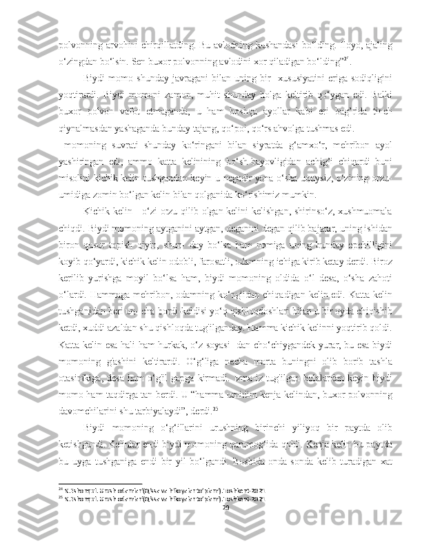 polvonning arvohini  chirqillatding. Bu avlodning kushandasi  bo‘lding. Iloyo, ajaling
o‘zingdan bo‘lsin. Sen buxor polvonning avlodini xor qiladigan bo‘lding” 24
.
Biydi   momo   shunday   javragani   bilan   uning   bir     xususiyatini   eriga   sodiqligini
yoqtirardi.   Biydi   momoni   zamon,   muhit   shunday   holga   keltirib   qo‘ygan   edi.   Balki
buxor   polvon   vafot   etmaganda,   u   ham   boshqa   ayollar   kabi   eri   bag’rida   tinch
qiynalmasdan yashaganda bunday tajang, qo‘pol, qo‘rs ahvolga tushmas edi. 
  momoning   suvrati   shunday   ko‘ringani   bilan   siyratda   g‘amxo‘r,   mehribon   ayol
yashiringan   edi,   ammo   katta   kelinining   bo‘sh-bayovligidan   achig’i   chiqardi   buni
misolini kichik kelin tushgandan keyin u negadir yana o‘sha uquysiz, o‘zining orzu-
umidiga zomin bo‘lgan kelin bilan qolganida ko‘rishimiz mumkin.  
Kichik kelin - o‘zi orzu qilib olgan kelini kelishgan, shirinso‘z, xushmuomala
chiqdi. Biydi momoning aytganini aytgan, deganini degan qilib bajarar, uning ishidan
biron   qusur   topish   qiyin,   shun-   day   bo‘lsa   ham   nomiga   uning   bunday   epchilligini
koyib qo‘yardi, kichik kelin odobli, farosatli, odamning ichiga kirib ketay derdi. Biroz
kerilib   yurishga   moyil   bo‘lsa   ham,   biydi   momoning   oldida   o‘l   desa,   o‘sha   zahoti
o‘lardi. Hammaga mehribon, odamning ko‘nglidan chiqadigan kelin edi. Katta kelin
tushganidan beri un- cha bordi-keldisi yo‘q qishloqdoshlari bilan u bir oyda chiqishib
ketdi, xuddi azaldan shu qishloqda tug'ilganday. Hamma kichik kelinni yoqtirib qoldi.
Katta kelin esa hali ham hurkak, o‘z soyasi-  dan cho‘chiygandek yurar, bu esa biydi
momoning   g'ashini   keltirardi.   O‘g‘liga   necha   marta   buningni   olib   borib   tashla
otasinikiga,   desa   ham   o‘g'il   gapga   kirmadi.   Izma-iz   tug'ilgan  bolalardan   keyin  biydi
momo ham taqdirga tan berdi. U “hamma umidim kenja kelindan, buxor polvonning
davomchilarini shu tarbiyalaydi”, derdi. 25
Biydi   momoning   o‘g‘illarini   urushning   birinchi   yiliyoq   bir   paytda   olib
ketishgandi. Kelinlar endi biydi momoning qaramog‘ida qoldi. Kenja kelin bu paytda
bu   uyga   tushganiga   endi   bir   yil   bo‘lgandi.   Boshida   onda-sonda   kelib   turadigan   xat
24
 N.Eshonqul. Urush odamlari(Qissa va hikoyalar to’plami).Toshkent-2021
25
 N.Eshonqul. Urush odamlari(Qissa va hikoyalar to’plami).Toshkent-2021
29 