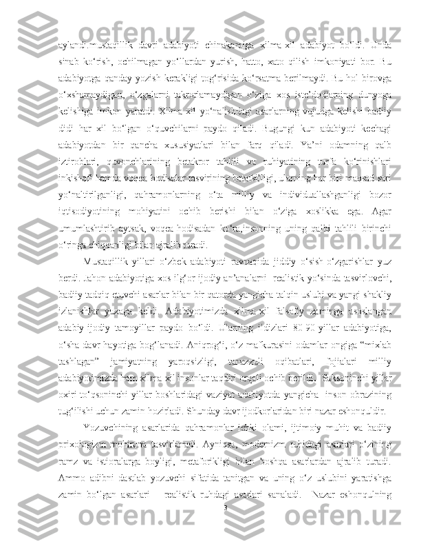 aylandi.mustaqillik   davri   adabiyoti   chinakamiga   xilma-xil   adabiyot   bo‘ldi.   Unda
sinab   ko‘rish,   ochilmagan   yo‘llardan   yurish,   hatto,   xato   qilish   imkoniyati   bor.   Bu
adabiyotga   qanday  yozish   kerakligi   tog‘risida   ko‘rsatma   berilmaydi.  Bu   hol   birovga
o‘xshamaydigan,   o‘zgalarni   takrorlamaydigan   o‘ziga   xos   iste’dodlarning   dunyoga
kelishiga   imkon   yaratdi.   Xilma-xil   yo‘nalishdagi   asarlarning   vujudga   kelishi   badiiy
didi   har   xil   bo‘lgan   o‘quvchilarni   paydo   qiladi.   Bugungi   kun   adabiyoti   kechagi
adabiyotdan   bir   qancha   xususiyatlari   bilan   farq   qiladi.   Ya’ni   odamning   qalb
iztiroblari,   quvonchlarining   betakror   tahlili   va   ruhiyatining   turfa   ko‘rinishlari
inkishofi hamda voqea-hodisalar tasvirining batafsilligi, ularning har biri maqsad sari
yo‘naltirilganligi,   qahramonlarning   o‘ta   milliy   va   individuallashganligi   bozor
iqtisodiyotining   mohiyatini   ochib   berishi   bilan   o‘ziga   xoslikka   ega.   Agar
umumlashtirib   aytsak,   voqea-hodisadan   ko‘ra,insonning   uning   qalbi   tahlili   birinchi
o‘ringa chiqqanligi bilan ajralib turadi.
Mustaqillik   yillari   o‘zbek   adabiyoti   ravnaqida   jiddiy   o‘sish-o‘zgarishlar   yuz
berdi. Jahon adabiyotiga xos ilg‘or ijodiy an’analarni   realistik yo‘sinda tasvirlovchi,
badiiy tadqiq etuvchi asarlar bilan bir qatorda yangicha talqin uslubi va yangi shakliy
izlanishlar   yuzaga   keldi.   Adabiyotimizda   xilma-xil   falsafiy   zaminga   asoslangan
adabiy-ijodiy   tamoyillar   paydo   bo‘ldi.   Ularning   ildizlari   80-90-yillar   adabiyotiga,
o‘sha  davr   hayotiga  bog‘lanadi.   Aniqrog‘i,  o‘z   mafkurasini  odamlar  ongiga  “mixlab
tashlagan”   jamiyatning   yaroqsizligi,   tanazzuli   oqibatlari,   fojialari   milliy
adabiyotimizda ham xilma-xil insonlar taqdiri orqali ochib berildi .   Saksoninchi yillar
oxiri-to‘qsoninchi   yillar   boshlaridagi   vaziyat   adabiyotda   yangicha     inson   obrazining
tug‘ilishi uchun zamin hozirladi . Shunday davr ijodkorlaridan biri nazar eshonquldir.
Yozuvchining   asarlarida   qahramonlar   ichki   olami,   ijtimoiy   muhit   va   badiiy
prixologizm   mohirona   tasvirlanadi.   Ayniqsa,   modernizm   ruhidagi   asarlari   o‘zining
ramz   va   istioralarga   boyligi,   metaforikligi   bilan   boshqa   asarlardan   ajralib   turadi.
Ammo   adibni   dastlab   yozuvchi   sifatida   tanitgan   va   uning   o‘z   uslubini   yaratishga
zamin   bo‘lgan   asarlari   –   realistik   ruhdagi   asarlari   sanaladi.     Nazar   eshonqulning
3 