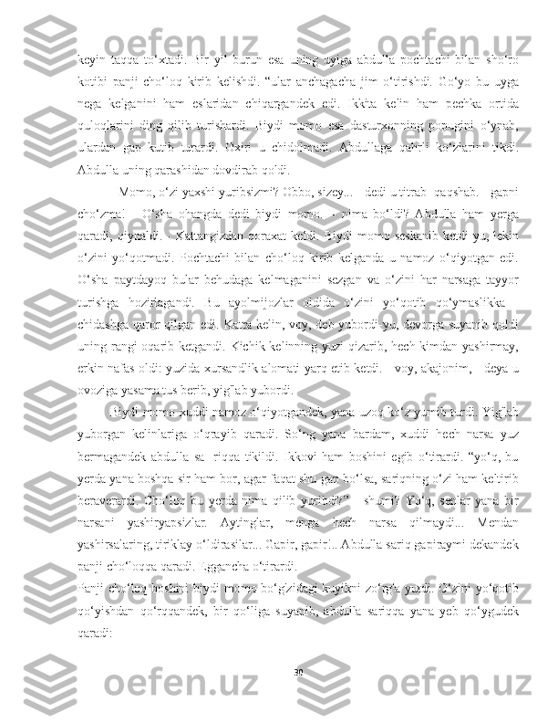 keyin   taqqa   to‘xtadi.   Bir   yil   burun   esa   uning   uyiga   abdulla   pochtachi   bilan   sho‘ro
kotibi   panji   cho‘loq   kirib   kelishdi.   “ular   anchagacha   jim   o‘tirishdi.   Go‘yo   bu   uyga
nega   kelganini   ham   eslaridan   chiqargandek   edi.   Ikkita   kelin   ham   pechka   ortida
quloqlarini   ding   qilib   turishardi.   Biydi   momo   esa   dasturxonning   popugini   o‘ynab,
ulardan   gap   kutib   turardi.   Oxiri   u   chidolmadi.   Abdullaga   qahrli   ko‘zlarini   tikdi.
Abdulla uning qarashidan dovdirab qoldi.
- Momo, o‘zi yaxshi yuribsizmi? Obbo, sizey... - dedi u titrab- qaqshab. - gapni
cho‘zma!   -   O‘sha   ohangda   dedi   biydi   momo.   –   nima   bo‘ldi?   Abdulla   ham   yerga
qaradi,  qiynaldi.   -   Kattangizdan   qoraxat   keldi.  Biydi   momo   seskanib   ketdi-yu,  lekin
o‘zini   yo‘qotmadi.   Pochtachi   bilan   cho‘loq   kirib   kelganda   u   namoz   o‘qiyotgan   edi.
O‘sha   paytdayoq   bular   behudaga   kelmaganini   sezgan   va   o‘zini   har   narsaga   tayyor
turishga   hozirlagandi.   Bu   ayolmijozlar   oldida   o‘zini   yo‘qotib   qo‘ymaslikka   -
chidashga qaror qilgan edi. Katta kelin, voy, deb yubordi-yu, devorga suyanib qoldi
uning rangi oqarib ketgandi. Kichik kelinning yuzi  qizarib, hech kimdan yashirmay,
erkin nafas oldi: yuzida xursandlik alomati yarq etib ketdi. - voy, akajonim, - deya u
ovoziga yasama tus berib, yig'lab yubordi.
Biydi momo xuddi namoz o‘qiyotgandek, yana uzoq ko‘z yumib turdi. Yig'lab
yuborgan   kelinlariga   o‘qrayib   qaradi.   So‘ng   yana   bardam,   xuddi   hech   narsa   yuz
bermagandek   abdulla   sa-   riqqa   tikildi.   Ikkovi   ham   boshini   egib   o‘tirardi.   “yo‘q,   bu
yerda yana boshqa sir ham bor, agar faqat shu gap bo‘lsa, sariqning o‘zi ham keltirib
beraverardi.   Cho‘loq   bu   yerda   nima   qilib   yuribdi?”   -   shumi?   Yo‘q,   senlar   yana   bir
narsani   yashiryapsizlar.   Aytinglar,   menga   hech   narsa   qilmaydi...   Mendan
yashirsalaring, tiriklay o‘ldirasilar... Gapir, gapir!.. Abdulla sariq gapiraymi dekandek
panji cho‘loqqa qaradi. Eggancha o‘tirardi.
Panji cho‘loq boshini  biydi  momo bo‘g'zidagi  kuyikni  zo‘rg'a yutdi. O‘zini  yo‘qotib
qo‘yishdan   qo‘rqqandek,   bir   qo‘liga   suyanib,   abdulla   sariqqa   yana   yeb   qo‘ygudek
qaradi:
30 