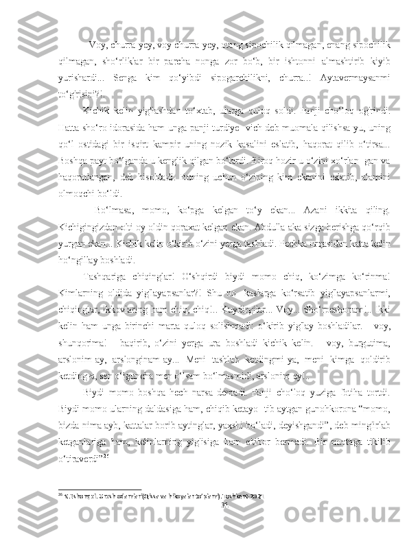 - Voy, churra-yey, voy churra-yey, otang sipochilik qilmagan, enang sipochilik
qilmagan,   sho‘rliklar   bir   parcha   nonga   zor   bo‘b,   bir   ishtonni   almashtirib   kiyib
yurishardi...   Senga   kim   qo‘yibdi   sipogarchilikni,   churra..!   Aytavermaysanmi
to‘g'risini?!.
Kichik   kelin   yig'lashdan   to‘xtab,   ularga   quloq   soldi.   Panji   cho‘loq   og'rindi.
Hatta sho‘ro idorasida ham unga panji turdiye- vich deb muomala qilishsa-yu, uning
qo‘l   ostidagi   bir   isqirt   kampir   uning   nozik   kasalini   eslatib,   haqorat   qilib   o‘tirsa...
Boshqa payt bo‘lganda u kenglik qilgan bo‘lardi. Biroq hozir u o‘zini xo‘rlan- gan va
haqoratlangan,   deb   hisobladi.   Buning   uchun   o‘zining   kim   ekanini   eslatib,   alamini
olmoqchi bo‘ldi.
-   Bo‘lmasa,   momo,   ko‘pga   kelgan   to‘y   ekan...   Azani   ikkita   qiling.
Kichigingizdan olti oy oldin qoraxat kelgan ekan. Abdulla aka sizga berishga qo‘rqib
yurgan ekan... Kichik kelin o‘kirib o‘zini yerga tashladi. Pechka orqasidan katta kelin
ho‘ngillay boshladi.
Tashqariga   chiqinglar!   O‘shqirdi   biydi   momo   chiq,   ko‘zimga   ko‘rinma!
Kimlarning   oldida   yig'layapsanlar?!   Shu   no-   kaslarga   ko‘rsatib   yig'layapsanlarmi,
chiqinglar,  ikkovlaring  ham   chiq, chiq!.. Kuydirgilar...  Voy...  Sho‘rpeshonam!.. Ikki
kelin   ham   unga   birinchi   marta   quloq   solishmadi:   o‘kirib   yig'lay   boshladilar.   -   voy,
shunqorima!   -   baqirib,   o‘zini   yerga   ura   boshladi   kichik   kelin.   -   voy,   burgutima,
arslonim-ay,   arslonginam-ay...   Meni   tashlab   ketdingmi-ya,   meni   kimga   qoldirib
ketding-a, sen o‘lguncha men o‘lsam bo‘lmasmidi, arslonim-ey!..
Biydi   momo   boshqa   hech   narsa   demadi.   Panji   cho‘loq   yuziga   fotiha   tortdi.
Biydi momo ularning daldasiga ham, chiqib ketayo- tib aytgan gunohkorona “momo,
bizda nima ayb, kattalar borib aytinglar, yaxshi bo‘ladi, deyishgandi”, deb ming'irlab
ketganlariga   ham,   kelinlarning   yig'isiga   ham   e'tibor   bermadi.   Bir   nuqtaga   tikilib
o‘tiraverdi” 26
 
26
 N.Eshonqul. Urush odamlari(Qissa va hikoyalar to’plami).Toshkent-2021
31 