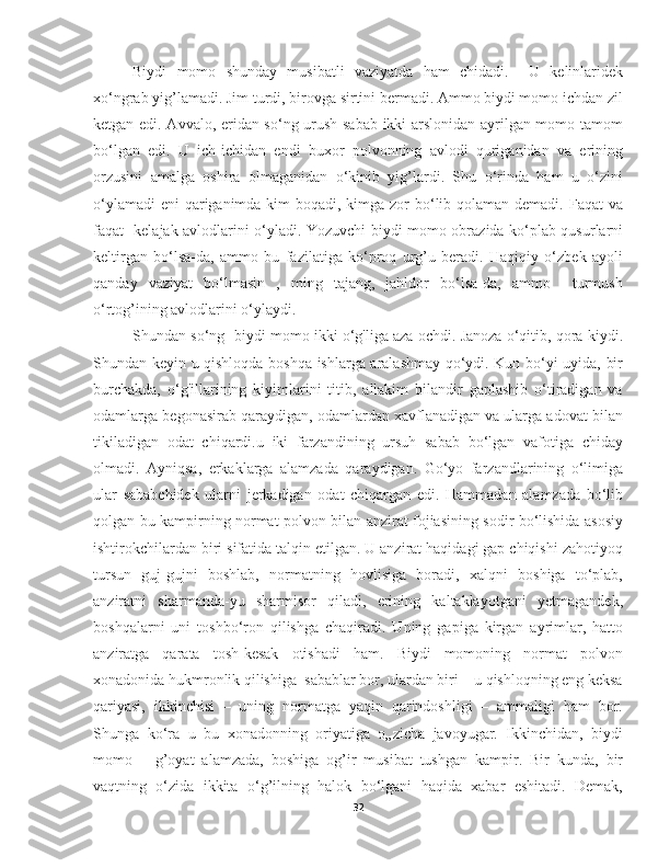 Biydi   momo   shunday   musibatli   vaziyatda   ham   chidadi.     U   kelinlaridek
xo‘ngrab yig’lamadi. Jim turdi, birovga sirtini bermadi. Ammo biydi momo ichdan zil
ketgan edi. Avvalo, eridan so‘ng urush sabab ikki arslonidan ayrilgan momo tamom
bo‘lgan   edi.   U   ich-ichidan   endi   buxor   polvonning   avlodi   quriganidan   va   erining
orzusini   amalga   oshira   olmaganidan   o‘kinib   yig’lardi.   Shu   o‘rinda   ham   u   o‘zini
o‘ylamadi  eni  qariganimda kim boqadi, kimga zor  bo‘lib qolaman demadi. Faqat va
faqat   kelajak avlodlarini o‘yladi. Yozuvchi biydi momo obrazida ko‘plab qusurlarni
keltirgan   bo‘lsa-da,   ammo   bu   fazilatiga   ko‘proq   urg’u   beradi.   Haqiqiy   o‘zbek   ayoli
qanday   vaziyat   bo‘lmasin   ,   ming   tajang,   jahldor   bo‘lsa-da,   ammo     turmush
o‘rtog’ining avlodlarini o‘ylaydi. 
Shundan so‘ng  biydi momo ikki o‘g'liga aza ochdi. Janoza o‘qitib, qora kiydi.
Shundan keyin u qishloqda boshqa ishlarga aralashmay qo‘ydi. Kun bo‘yi uyida, bir
burchakda,   o‘g'illarining   kiyimlarini   titib,   allakim   bilandir   gaplashib   o‘tiradigan   va
odamlarga begonasirab qaraydigan, odamlardan xavflanadigan va ularga adovat bilan
tikiladigan   odat   chiqardi.u   iki   farzandining   ursuh   sabab   bo‘lgan   vafotiga   chiday
olmadi.   Ayniqsa,   erkaklarga   alamzada   qaraydigan.   Go‘yo   farzandlarining   o‘limiga
ular   sababchidek   ularni   jerkadigan   odat   chiqargan   edi.   Hammadan   alamzada   bo‘lib
qolgan bu kampirning normat polvon bilan anzirat fojiasining sodir bo‘lishida asosiy
ishtirokchilardan biri sifatida talqin etilgan. U anzirat haqidagi gap chiqishi zahotiyoq
tursun   guj-gujni   boshlab,   normatning   hovlisiga   boradi,   xalqni   boshiga   to‘plab,
anziratni   sharmanda-yu   sharmisor   qiladi,   erining   kaltaklayotgani   yetmagandek,
boshqalarni   uni   toshbo‘ron   qilishga   chaqiradi.   Uning   gapiga   kirgan   ayrimlar,   hatto
anziratga   qarata   tosh-kesak   otishadi   ham.   Biydi   momoning   normat   polvon
xonadonida hukmronlik qilishiga  sabablar bor, ulardan biri – u qishloqning eng keksa
qariyasi,   ikkinchisi   –   uning   normatga   yaqin   qarindoshligi   –   ammaligi   ham   bor.
Shunga   ko‘ra   u   bu   xonadonning   oriyatiga   o„zicha   javoyugar.   Ikkinchidan,   biydi
momo   –   g’oyat   alamzada,   boshiga   og’ir   musibat   tushgan   kampir.   Bir   kunda,   bir
vaqtning   o‘zida   ikkita   o‘g’ilning   halok   bo‘lgani   haqida   xabar   eshitadi.   Demak,
32 