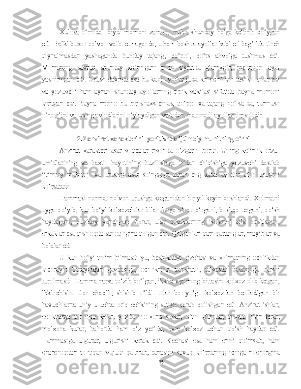 Xulosa   o‘rnida     biydi   momoni   zamon,   muhit   shunday   holga   keltirib   qo‘ygan
edi. Balki buxor polvon vafot etmaganda, u ham boshqa ayollar kabi eri bag’rida tinch
qiynalmasdan   yashaganda   bunday   tajang,   qo‘pol,   qo‘rs   ahvolga   tushmas   edi.
Momoning   suvrati   shunday   ko‘ringani   bilan   siyratda   g’amxo‘r,   mehribon   ayol
yashiringan edi. Urush davrida esa bu kabi ayollar juda ko‘pchilikni tashkil qilar edi
va   yozuvchi   ham   aynan   shunday   ayollarning   tipik   vakilasi   sifatida   bayna   momoni
kiritgan   edi.   Bayna   momo   bu   bir   shaxs   emas,   qo‘pol   va   tajang   bo‘lsa-da,   turmush
o‘rtog’ini va uning avlodlarini o‘ylaydigan vafodor, matonatli ayollar timsolidir. 
2.2 anzirat xarakterini  yoritishda ijtimoiy muhitning o‘rni
Anzirat   xarakteri   asar   voqealar   rivojida   o‘zgarib   bordi.   Uning   kelinlik   orzu-
umidlarining   va   baxtli   hayotining   buzilishiga   izidan   chiqishiga   yozuvchi   dastlab
ijtimoiy   muhitni     va   urushni   asar   so‘nggiga   qarab   eng   katta   aybdor   qilib   urushni
ko‘rsatadi.
Hammasi normat polvon urushga ketganidan bir yil keyin boshlandi. Xolmatni
uyga qo‘yib, kun bo‘yi kolxozchilar bilan birga o‘roq o‘rgani, boshoq tergani, qo‘sh
haydagani,   bug'doy   yanchgani   borar,   ular   erkaklarning   ishlarini   qila   boshlagan,
erkaklar esa qishloqda sanoqligina qolgan edi. Qolganlari qari-qartanglar, mayiblar va
bolalar edi.
U   kun   bo‘yi   tinim   bilmasdi-yu,   beshikdagi   qizchasi   va   xolmatning   ochlikdan
kichrayib   borayotgan   gavdasiga,   ochlikning   dahshatli,   talvasali   qadamiga   qarshi
turolmasdi. Hamma narsa to‘zib bo‘lgan, ikkita sigirning bittasini kolxoz olib ketgan,
ikkinchisini   ilon   chaqib,   shishib   o‘ldi.   Ular   bor-yo‘g'i   kolxozdan   beriladigan   bir
havuch   arpa   uniy-u   uchta   oriq   echkining   sutiga   qarab   qolishgan   edi.   Anzirat   ishlar,
echkilarga   o‘t   olib   kelar,   yozda   molxona   suvar,   o‘tin   g'amlar,   qishda   o‘tin   terar,
molxona   kurar,   bahorda   ham   o‘z   yerida,   ham   kolxoz   uchun   qo‘sh   haydar   edi.
Hammasiga   ulgurar,   ulgurishi   kerak   edi.   Kechasi   esa   ham   erini   qo‘msab,   ham
charchoqdan   toliqqan   vujudi   qaltirab,   tanasini   sovuq   ko‘rpaning   ichiga   nochorgina
34 