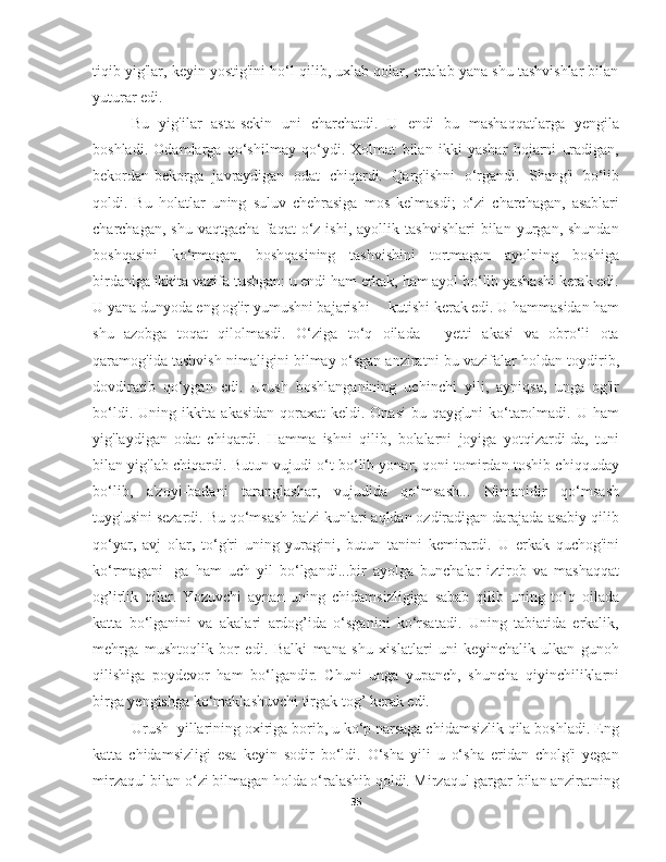 tiqib yig'lar, keyin yostig'ini ho‘l qilib, uxlab qolar, ertalab yana shu tashvishlar bilan
yuturar edi.
  Bu   yig'ilar   asta-sekin   uni   charchatdi.   U   endi   bu   mashaqqatlarga   yengila
boshladi.   Odamlarga   qo‘shilmay   qo‘ydi.   Xolmat   bilan   ikki   yashar   hojarni   uradigan,
bekordan-bekorga   javraydigan   odat   chiqardi.   Qarg'ishni   o‘rgandi.   Shang'i   bo‘lib
qoldi.   Bu   holatlar   uning   suluv   chehrasiga   mos   kelmasdi;   o‘zi   charchagan,   asablari
charchagan,   shu   vaqtgacha   faqat   o‘z  ishi,   ayollik   tashvishlari   bilan  yurgan,  shundan
boshqasini   ko‘rmagan,   boshqasining   tashvishini   tortmagan   ayolning   boshiga
birdaniga ikkita vazifa tushgan: u endi ham erkak, ham ayol bo‘lib yashashi kerak edi.
U yana dunyoda eng og'ir yumushni bajarishi –  kutishi kerak edi. U hammasidan ham
shu   azobga   toqat   qilolmasdi.   O‘ziga   to‘q   oilada   -   yetti   akasi   va   obro‘li   ota
qaramog'ida tashvish nimaligini bilmay o‘sgan anziratni bu vazifalar holdan toydirib,
dovdiratib   qo‘ygan   edi.   Urush   boshlanganining   uchinchi   yili,   ayniqsa,   unga   og'ir
bo‘ldi. Uning ikkita akasidan qoraxat keldi. Onasi  bu qayg'uni ko‘tarolmadi. U ham
yig'laydigan   odat   chiqardi.   Hamma   ishni   qilib,   bolalarni   joyiga   yotqizardi-da,   tuni
bilan yig'lab chiqardi. Butun vujudi o‘t bo‘lib yonar, qoni tomirdan toshib chiqquday
bo‘lib,   a'zoyi-badani   taranglashar,   vujudida   qo‘msash...   Nimanidir   qo‘msash
tuyg'usini sezardi. Bu qo‘msash ba'zi kunlari aqldan ozdiradigan darajada asabiy qilib
qo‘yar,   avj   olar,   to‘g'ri   uning   yuragini,   butun   tanini   kemirardi.   U   erkak   quchog'ini
ko‘rmagani-   ga   ham   uch   yil   bo‘lgandi...bir   ayolga   bunchalar   iztirob   va   mashaqqat
og’irlik   qilar.   Yozuvchi   aynan   uning   chidamsizligiga   sabab   qilib   uning   to‘q   oilada
katta   bo‘lganini   va   akalari   ardog’ida   o‘sganini   ko‘rsatadi.   Uning   tabiatida   erkalik,
mehrga   mushtoqlik   bor   edi.   Balki   mana   shu   xislatlari   uni   keyinchalik   ulkan   gunoh
qilishiga   poydevor   ham   bo‘lgandir.   Chuni   unga   yupanch,   shuncha   qiyinchiliklarni
birga yengishga ko‘maklashuvchi tirgak tog’ kerak edi. 
   Urush  yillarining oxiriga borib, u ko‘p narsaga chidamsizlik qila boshladi. Eng
katta   chidamsizligi   esa   keyin   sodir   bo‘ldi.   O‘sha   yili   u   o‘sha   eridan   cholg'i   yegan
mirzaqul bilan o‘zi bilmagan holda o‘ralashib qoldi. Mirzaqul gargar bilan anziratning
35 