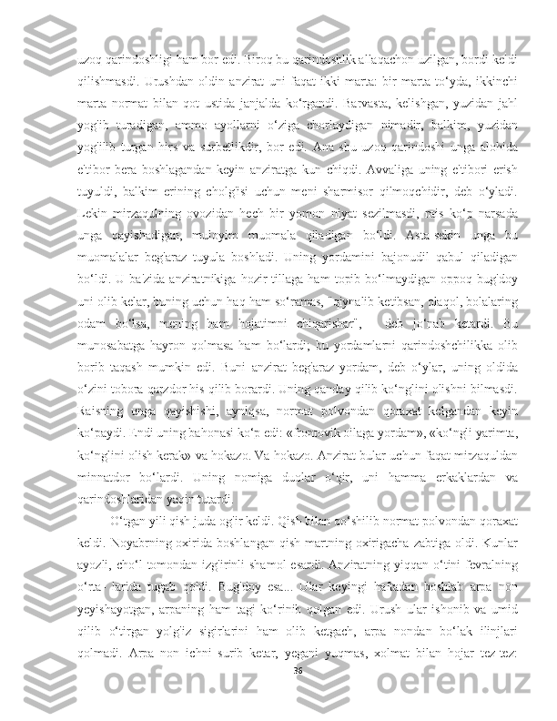 uzoq qarindoshligi ham bor edi. Biroq bu qarindoshlik allaqachon uzilgan, bordi-keldi
qilishmasdi.   Urushdan   oldin   anzirat   uni   faqat   ikki   marta:   bir   marta   to‘yda,   ikkinchi
marta   normat   bilan   qot   ustida   janjalda   ko‘rgandi.   Barvasta,   kelishgan,   yuzidan   jahl
yog'ib   turadigan,   ammo   ayollarni   o‘ziga   chorlaydigan   nimadir,   balkim,   yuzidan
yog'ilib   turgan   hirs   va   surbetlikdir,   bor   edi.   Ana   shu   uzoq   qarindoshi   unga   alohida
e'tibor   bera   boshlagandan   keyin   anziratga   kun   chiqdi.   Avvaliga   uning   e'tibori   erish
tuyuldi,   balkim   erining   cholg'isi   uchun   meni   sharmisor   qilmoqchidir,   deb   o‘yladi.
Lekin   mirzaqulning   ovozidan   hech   bir   yomon   niyat   sezilmasdi,   rais   ko‘p   narsada
unga   qayishadigan,   muloyim   muomala   qiladigan   bo‘ldi.   Asta-sekin   unga   bu
muomalalar   beg'araz   tuyula   boshladi.   Uning   yordamini   bajonudil   qabul   qiladigan
bo‘ldi.   U   ba'zida   anziratnikiga   hozir   tillaga   ham   topib   bo‘lmaydigan   oppoq   bug'doy
uni olib kelar, buning uchun haq ham so‘ramas, "qiynalib ketibsan, olaqol, bolalaring
odam   bo‘lsa,   mening   ham   hojatimni   chiqarishar",   -   deb   jo‘nab   ketardi.   Bu
munosabatga   hayron   qolmasa   ham   bo‘lardi;   bu   yordamlarni   qarindoshchilikka   olib
borib   taqash   mumkin   edi.   Buni   anzirat   beg'araz   yordam,   deb   o‘ylar,   uning   oldida
o‘zini tobora qarzdor his qilib borardi. Uning qanday qilib ko‘nglini olishni bilmasdi.
Raisning   unga   qayishishi,   ayniqsa,   normat   polvondan   qoraxat   kelgandan   keyin
ko‘paydi. Endi uning bahonasi ko‘p edi: «frontovik oilaga yordam», «ko‘ngli yarimta,
ko‘nglini olish kerak» va hokazo. Va hokazo. Anzirat bular uchun faqat mirzaquldan
minnatdor   bo‘lardi.   Uning   nomiga   duolar   o‘qir,   uni   hamma   erkaklardan   va
qarindoshlaridan yaqin tutardi.
O‘tgan yili qish juda og'ir keldi. Qish bilan qo‘shilib normat polvondan qoraxat
keldi.  Noyabrning  oxirida  boshlangan   qish  martning  oxirigacha   zabtiga  oldi.  Kunlar
ayozli, cho‘l   tomondan  izg'irinli  shamol  esardi.  Anziratning yiqqan  o‘tini   fevralning
o‘rta-   larida   tugab   qoldi.   Bug'doy   esa...   Ular   keyingi   haftadan   boshlab   arpa   non
yeyishayotgan,   arpaning   ham   tagi   ko‘rinib   qolgan   edi.   Urush   ular   ishonib   va   umid
qilib   o‘tirgan   yolg'iz   sigirlarini   ham   olib   ketgach,   arpa   nondan   bo‘lak   ilinjlari
qolmadi.   Arpa   non   ichni   surib   ketar,   yegani   yuqmas,   xolmat   bilan   hojar   tez-tez:
36 