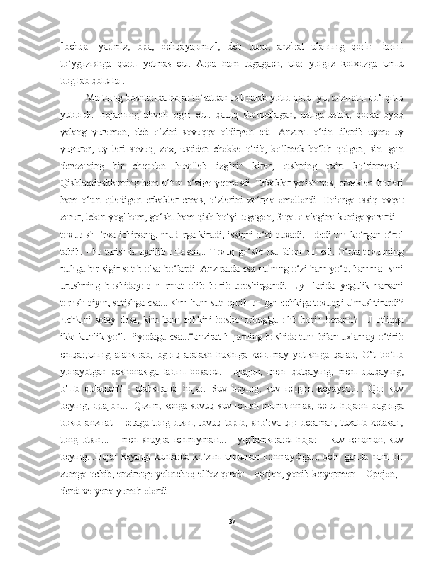 "ochqa-   yapmiz,   opa,   ochqayapmiz",   deb   turar,   anzirat   ularning   qorin-   larini
to‘yg'izishga   qurbi   yetmas   edi.   Arpa   ham   tugagach,   ular   yolg'iz   kolxozga   umid
bog'lab qoldilar.
Martning boshlarida hojar to‘satdan isitmalab yotib qoldi-yu, anziratni qo‘rqitib
yubordi.   Hojarning   ahvoli   og'ir   edi:   qattiq   shamollagan,   ustiga-ustak,   qorda   oyoq
yalang   yuraman,   deb   o‘zini   sovuqqa   oldirgan   edi.   Anzirat   o‘tin   tilanib   uyma-uy
yugurar,   uy   lari   sovuq,   zax,   ustidan   chakka   o‘tib,   ko‘lmak   bo‘lib   qolgan,   sin-   gan
derazaning   bir   chetidan   huvillab   izg'irin   kirar,   qishning   oxiri   ko‘rinmasdi.
Qishloqdoshlarning ham o‘tini o‘ziga yetmasdi. Erkaklar yetishmas, erkaklari borlari
ham   o‘tin   qiladigan   erkaklar   emas,   o‘zlarini   zo‘rg'a   amallardi.   Hojarga   issiq   ovqat
zarur, lekin yog' ham, go‘sht ham qish bo‘yi tugagan, faqat atalagina kuniga yarardi. -
tovuq sho‘rva ichirsang, madorga kiradi, issiqni o‘zi quvadi, - dedi uni ko‘rgan o‘rol
tabib. - bu turishda ayrilib qolasan... Tovuq go‘sht esa falon pul edi. O‘nta tovuqning
puliga bir sigir sotib olsa bo‘lardi. Anziratda esa pulning o‘zi ham yo‘q, hamma- sini
urushning   boshidayoq   normat   olib   borib   topshirgandi.   Uy-   larida   yegulik   narsani
topish qiyin, sotishga esa... Kim ham suti qurib qolgan echkiga tovuqni almashtirardi?
Echkini   sotay   desa,   kim   ham   echkini   boshchorbog'ga   olib   borib   berardi?!   U   otliqqa
ikki kunlik yo‘l. Piyodaga esa...“anzirat hojarning boshida tuni bilan uxlamay o‘tirib
chiqar,uning   alahsirab,   og'riq   aralash   hushiga   kelolmay   yotishiga   qarab,   O‘t   bo‘lib
yonayotgan   peshonasiga   labini   bosardi.   -   opajon,   meni   qutqaying,   meni   qutqaying,
o‘lib   qolaman?   -   alahsirardi   hojar.   Suv   beying,   suv   ichgim   keyayapti...   Qor   suv
beying, opajon...- Qizim, senga sovuq suv ichish mumkinmas, derdi hojarni bag'riga
bosib anzirat. - ertaga tong otsin, tovuq topib, sho‘rva qip beraman, tuzalib ketasan,
tong   otsin...   -   men   shuypa   ichmiyman...   -   yig'lamsirardi   hojar.   -   suv   ichaman,   suv
beying...Hojar   keyingi   kunlarda   ko‘zini   umuman   ochmaydigan,   och-   ganda   ham   bir
zumga ochib, anziratga yalinchoq alfoz qarab: - opajon, yonib ketyapman... Opajon, -
derdi va yana yumib olardi.
37 