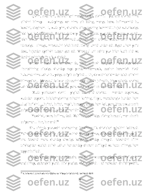 - Qizim, qizginam, dardlaringni menga bersin, qizim!.. - yig'lardi anzirat nima
qilishni   bilmay.   -   xudoyimga   sen   nima   qib   eding,   menga   bersa   bo‘lmasmidi   bu
kasalni,  qizginam.   E,  xudo  yim,  shuncha   qilayotganing  kammidi!..hojar   surunkasiga
ikki   kun   ko‘z   ochmadi.   Anzirat   dod-voy   qilib,   u   yoqqa   yugurdi,   bu   yoqqa   yugurdi,
lekin   tovuq   hech   kim-   dan   topilmadi.uchinchi   kuni   anzirat   ertalab   turib   kolxoz
idorasiga - olmaga, mirzaqulni izlab bordi. Oxirgi umidi undan edi. Agar u ham yo‘q
desa,   hojardan   ayrilishi   turgan   gap   edi.   Mirzaqul   uni   ochiq   yuz   bilan   kutib   oldi   va
dardini eshitib, ko‘p afsus chekdi.
Birdan   menga   kelabermabsan-da,   dedi   u   bosh   chayqab,   o‘pkalangandek.
Frontchining   oilasiga   shunday   payt   yordam   bermasak,   qachon   beramiz?   Bizdi
hukumat nima uchun bu yerga qo‘yib qo‘yibdi... Eh, siz xotinlar kimdan talab qilishni
bilmaysilar...   Mirzaqul   kolxoz   otboqarini   qayoqqadir   jo‘natib,   bir   soatlarda   anzirat
uch kun izlab topolmagan tovuqni - yana sariq tovuqni op-oson topib berdi.
-   Xudo   yorlaqasin   sizni!   -   yig'lab   duo   qildi   anzirat.   –   mendan   qaytmasa,
xudodan   qaytsin,   bolalaringizning   rohatini   ko‘ring,   iloyo,   martabangiz   bundan   ham
ulug' bo‘lsin!.. - bo‘pti, bo‘pti, mayli, boraver, ertaga ham kel, yana bitta tovuq topib
qo‘yaman, dedi mirzaqul, so‘ng nimanidir o‘ylab:
- Yaxshisi, ovora bo‘lma, dedi. Xalil otboqarnikiga o‘zing boraqol, men oborib
qo‘yaman... Bor, bor endi. 29
Shu   o‘rinda   yozuvchi   anziratning   foiasining   ilk   chiziqlari   sababini   keltiradi.
Ya’ni asosiy sabab uning o‘zidagi xohish va mayl emas, farzandi edi. Har bir ayol –
ona   farzandi   mana   shunday   ahvolga   kelganda   chiday   olmaydi.   Farzandini   o‘lim
to‘shagidan  saqlab   qolish  uchun  har  qanday  chorani  qo‘llaydi   va  hatto  o‘limga  ham
tayyor bo‘ladi. 
  O‘sha   kundan   keyin   anchagacha   anzirat   bu   voqea   qanday   sodir   bo‘lganini
anglolmay,   garangsib   yurdi.   O‘z   yog'iga   o‘zi   qovrildi.   Har   narsadan   cho‘chiyverib,
29
 N.Eshonqul. Urush odamlari(Qissa va hikoyalar to’plami).Toshkent-2021
38 