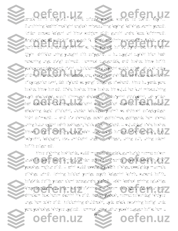 tentak   bo‘lib   qolayozdi.   Yigirma   to‘qqiz   yoshida   sochiga   oq   tushdi.   Keyin...
Gunohining   kechirilmasligini   anglash   mirzaqulning   keyingi   kelishiga   zamin   yaratdi.
Eridan   qoraxat   kelgani   uni   biroz   xotirjam   qildi:   gunohi   uncha   katta   ko‘rinmadi.
Anglashilgan va sodir bo‘lgan gunoh ik- kinchi gunohning ostonasidir. Aslida, unga
baribir   edi.   Endi   qanday   qilib   bo‘lsa   ham   yashasa   bo‘ldi,   qiynalmasa   bo‘ldi   edi.
Qiyin-   chiliklar   uning   yuragini   olib   qo‘ygandi.   U   bu   tuyg'uni   tuyishi   bilan   hech
narsaning   unga   qizig'i   qolmadi.   Hammasi   tugagandek,   endi   boshqa   birov   bo‘lib
yashayotgandek sezardi o‘zini. U bolalarimning hayotini saqlab qolish uchun shunday
qildim, bo‘lmasa, ular  o‘lib ketardi, ana, shusiz ham qishloqda ochlikdan kasal bo‘lib
o‘layotganlar  ozmi, deb o‘ylardi va yengil tortganga o‘xshardi. Biroq bu yerda yana
boshqa   birov   bor   edi.   O‘sha   boshqa   birov   boshqa   bir   vujud   har   kuni   mirzaqulning
suyib   erkalashini,   soqoli   olinmagan   chakagi   bilan   bo‘ynini   qitiqlashini,   uch   yildan
beri   erkak   hidini   ko‘rmagan   sochlarini   erkak   qo‘llari   silashini...   Xullas,   erkakni,
erkakning   dag'al   qiliqlarini,   ulardan   keladigan   yoqimli   va   ehtirosni   qo‘zg'aydigan
hidni   qo‘msardi.   U   endi   o‘z   qismatiga   qarshi   gapirolmas,   gapirganda   ham   qismat
uning butun aybini ochib tashlagan, halok qilgan bo‘lardi. U vujudidagi o‘sha boshqa
birovni   bo‘g'ib   o‘ldirolmas,   asta-sekin   unga   taslim   bo‘lgan,   o‘zining   butun   inon-
ixtiyorini,   kelajagini,   orzu-umidlarini   unga   top-   shirgan,   uning   quli,   uning   odami
bo‘lib qolgan edi.
Biroq qishning boshlarida, xuddi momaqaldirogdek, gumburlab normat polvon
urushdan  qaytib  keldi.  Uning  urushdan  qaytishi   anziratning  hayotida  keskin  burilish
yasashga   majbur   qildi. U  erini   xuddi  avvalgiday  kutib olishga,  avvalgiday  muomala
qilishga   urindi.   Erining   bolalari   yoniga   qaytib   kelganini   ko‘rib,   xursand   bo‘lib,
bo‘g'zida   tiqilib   yotgan   alami   tarqaguncha   yig'ladi.   Lekin   kechasi   erining   og'ushiga
kirayotgandagina   bu   odam   uchun   o‘zining   endi   harom   ekanligini,   o‘zi   uchun   endi
chinakam  baxt  harom ekanini  his qildi. Baribir yashash,  normat polvondagi ishtiyoq
unga   ham   ta'sir   qildi.   Bolalarining   chuldirashi,   uyda   erkak   ovozining   borligi   unda
yana yashashga ishtiyoq uyg'otdi. Hammasi uning uchun yaxshi tugagan bo‘lsa ham u
39 