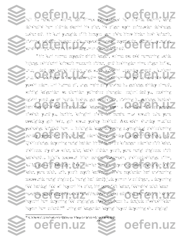hali   bu   narsalarni   xotima   deb   bilmas   edi,   xotimasi   hali   oldinda   ekanini,   keng
dahshatlisi   ham   oldinda   ekanini   his   qilar,   his   qilgan   sayin   qo‘rquvdan   dahshatga
tushar   edi.   Bir   kuni   yuragida   o‘lib   borayot-   gan   o‘sha   birov   birdan   bosh   ko‘tarib,
o‘zining   achchiq   haqiqat   to‘la   nayzasini   uning   qayerigadir,   ehtimol,   yuragiga
sanchishini, undan tirik qolishi dargumon ekanini bilar edi.
“Bir   kuni   normat   qaygadir   chiqib   ketgan,   xolmat   esa   eski   namatning   ustida
hojarga   oshiqlarini   ko‘rsatib   maqtanib   o‘tirar,   -endi   boshingdan   nima   o‘tgan   bo‘lsa,
unut,   -   dedi   otasi   ketish   oldidan   unga   xuddi   ko‘nglini   uqqanday.   -   endi   u   kunlarni
unut. Nima ko‘rgan bo‘lsang, ko‘rmadim de. Urush hammani yo‘ldan ozdirdi. Ering
yaxshi   odam.   Uni   hurmat   qil,   unga   mehr   qo‘y   anzirat   bu   gaplarga   chiday   olmadi,
xo‘rligi   kelganidan   va   alamidan   yalinchoq   ohangda:   -otajon!-dedi-yu,   otasining
og'zini   yopdi.   U   eri   haqida   boshqa   gap   eshitishdan,   o‘zining   bu   gaplarga   bardosh
berolmay   qolishidan   qo‘rqdi.   Otasi   ketgandan   keyin   u   normatga   mehr   qo‘yganga
o‘xshab   yurdi-yu,   baribir,   ko‘nglini   o‘sha   bir   parcha   muz   sovutib   tuha   yana
avvalgiday   goh   issiq,   goh   sovuq   yashay   boshladi.   Asta-sekin   shunday   muallaq
yashashga   ko‘nikdi   ham.   U   bolaligida   katta   daryoning   quyirog'idagi   qishloqlarning
qanday   yonganini,   bolalar   va   odamlarning   qanday   osilganini   ko‘rgan   edi.
Qishloqlariga daryoning narigi betidan bir to‘da miltiq ko‘targan odamlar o‘tib kelar,
qishloqqa   qiy-chuv   solar,   talar,   ketish   oldidan   yoqib,   yana   narigi   qirg'oqqa   o‘tib
ketishardi.u   bolalik   tasavvuri   bilan   qancha   kuzatmasin,   qishloqdoshlariga   o‘lim,
kulfat, yig'i olib keladigan o‘sha odamlar hamisha daryoning narigi qirg'og'idan o‘tib
kelar,   yana   talab,   urib,   yoqib   qaytib   ketishardi.   O‘sha   paytlardan   beri   anziratning
tasavvurida narigi qirg'oq (u "narigi bet" derdi) juda yomon iz qoldirgan, u daryoning
ikki   betidagi   ikki   xil   hayotni   his   qilar,   biri   ter   to‘kib   keitar,   ikkinchisi   talab   ketar   -
nazarida,  narigi   qirg'oq  baxtsizlik   keltiradigan   qirg'oq  edi.  Endi   esa   o‘zining  hozirgi
hayotini   ham   daryoning   ikki   qirg'og'iga   o‘xshatar,   hatto   bu   darajada   o‘xshashlikdan
hayron   ham   qolardi.” 30
  uning   eri   ketgandan   keyingi   hayoti   daryoning   shu   qirg'og'i   -
30
 N.Eshonqul. Urush odamlari(Qissa va hikoyalar to’plami).Toshkent-2021
40 