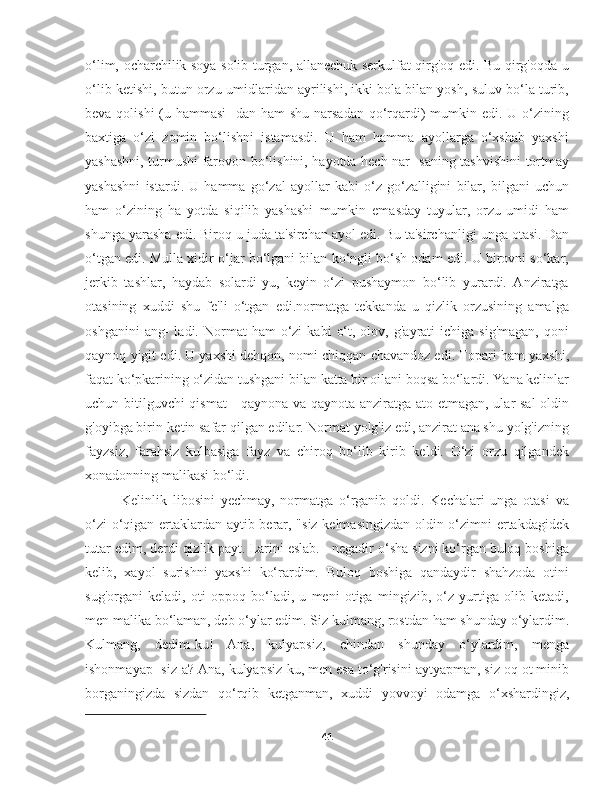 o‘lim, ocharchilik soya solib turgan, allanechuk serkulfat qirg'oq edi. Bu qirg'oqda u
o‘lib ketishi, butun orzu-umidlaridan ayrilishi, ikki bola bilan yosh, suluv bo‘la turib,
beva qolishi  (u hammasi-  dan ham shu narsadan qo‘rqardi) mumkin edi. U o‘zining
baxtiga   o‘zi   zomin   bo‘lishni   istamasdi.   U   ham   hamma   ayollarga   o‘xshab   yaxshi
yashashni, turmushi farovon bo‘lishini, hayotda hech nar- saning tashvishini tortmay
yashashni   istardi.   U   hamma   go‘zal   ayollar   kabi   o‘z   go‘zalligini   bilar,   bilgani   uchun
ham   o‘zining   ha   yotda   siqilib   yashashi   mumkin   emasday   tuyular,   orzu-umidi   ham
shunga yarasha edi. Biroq u juda ta'sirchan ayol edi. Bu ta'sirchanligi unga otasi. Dan
o‘tgan edi. Mulla xidir o‘jar bo‘lgani bilan ko‘ngli bo‘sh odam edi. U birovni so‘kar,
jerkib   tashlar,   haydab   solardi-yu,   keyin   o‘zi   pushaymon   bo‘lib   yurardi.   Anziratga
otasining   xuddi   shu   fe'li   o‘tgan   edi.normatga   tekkanda   u   qizlik   orzusining   amalga
oshganini  ang-  ladi.  Normat   ham   o‘zi  kabi   o‘t,  olov,  g'ayrati   ichiga  sig'magan,  qoni
qaynoq yigit edi. U yaxshi dehqon, nomi chiqqan chavandoz edi. Topari ham yaxshi,
faqat ko‘pkarining o‘zidan tushgani bilan katta bir oilani boqsa bo‘lardi. Yana kelinlar
uchun bitilguvchi qismat - qaynona va qaynota anziratga ato etmagan, ular sal  oldin
g'oyibga birin-ketin safar qilgan edilar. Normat yolg'iz edi, anzirat ana shu yolg'izning
fayzsiz,   farahsiz   kulbasiga   fayz   va   chiroq   bo‘lib   kirib   keldi.   O‘zi   orzu   qilgandek
xonadonning malikasi bo‘ldi.
Kelinlik   libosini   yechmay,   normatga   o‘rganib   qoldi.   Kechalari   unga   otasi   va
o‘zi o‘qigan ertaklardan aytib berar, "siz kelmasingizdan oldin o‘zimni ertakdagidek
tutar edim, derdi qizlik payt. Larini eslab. - negadir o‘sha sizni ko‘rgan buloq boshiga
kelib,   xayol   surishni   yaxshi   ko‘rardim.   Buloq   boshiga   qandaydir   shahzoda   otini
sug'organi   keladi,   oti   oppoq   bo‘ladi,   u   meni   otiga   mingizib,   o‘z   yurtiga   olib   ketadi,
men malika bo‘laman, deb o‘ylar edim. Siz kulmang, rostdan ham shunday o‘ylardim.
Kulmang,   dedim-ku!   Ana,   kulyapsiz,   chindan   shunday   o‘ylardim,   menga
ishonmayap- siz-a? Ana, kulyapsiz-ku, men esa to‘g'risini aytyapman, siz oq ot minib
borganingizda   sizdan   qo‘rqib   ketganman,   xuddi   yovvoyi   odamga   o‘xshardingiz,
41 