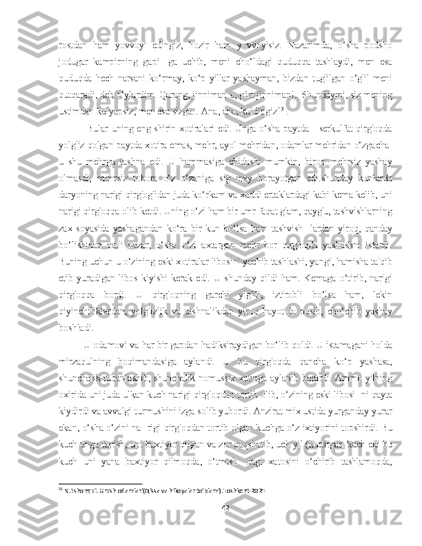 rostdan   ham   yovvoyi   edingiz,   hozir   ham   yovvoyisiz.   Nazarimda,   o‘sha   podsho
jodugar   kampirning   gapi-   ga   uchib,   meni   cho‘ldagi   quduqqa   tashlaydi,   men   esa
quduqda   hech   narsani   ko‘rmay,   ko‘p   yillar   yashayman,   bizdan   tug'ilgan   o‘g'il   meni
qutqaradi, deb o‘ylardim. Qarang, jinniman-a, g'irt jinniman!.. Shundaymi, siz mening
ustimdan kulyapsiz, men esa sizga... Ana, ana, kuldingiz" 31
.
  Bular uning eng shirin xotiralari edi. Unga o‘sha paytda - serkulfat qirg'oqda
yolg'iz qolgan paytda xotira emas, mehr, ayol mehridan, odamlar mehridan o‘zgacha-
u   shu   mehrga   tashna   edi.   U   hammasiga   chidashi   mumkin,   biroq   mehrsiz   yashay
olmasdi,   mehrsiz   tobora   o‘z   o‘zaniga   sig   may   borayotgan   edi.shunday   kunlarda
daryoning narigi qirg'og'idan juda ko‘rkam va xuddi ertaklardagi kabi kema kelib, uni
narigi qirg'oqqa olib ketdi. Uning o‘zi ham bir umr faqat g'am, qayg'u, tashvishlarning
zax   soyasida   yashagandan   ko‘ra   bir   kun   bo‘lsa   ham   tashvish-   lardan   yiroq,   qanday
bo‘lishidan   qat'i   nazar,   o‘sha   o‘zi   axtargan   mehr   bor   qirg'oqda   yashashni   istardi.
Buning uchun u o‘zining eski xotiralar libosini yechib tashlashi, yangi, hamisha ta'qib
etib   yuradigan   libos   kiyishi   kerak   edi.   U   shunday   qildi   ham.   Kemaga   o‘tirib,   narigi
qirg'oqqa   bordi.   U   qirg'oqning   garchi   yig'ili,   iztirobli   bo‘lsa   ham,   lekin
qiyinchiliklardan,   yolg'izlik   va   tashnalikdan   yiroq   hayotida   pusib,   cho‘chib   yashay
boshladi.
U odamovi va har bir gapdan hadiksiraydigan bo‘lib qoldi. U istamagani holda
mirzaqulning   boqimandasiga   aylandi.   U   bu   qirg'oqda   qancha   ko‘p   yashasa,
shunchalik tubanlashib, shunchalik nomussiz xotinga aylanib borardi. Ammo yilning
oxirida uni juda ulkan kuch narigi qirg'oqdan tortib olib, o‘zining eski libosi- ni qayta
kiydirdi va avvalgi turmushini izga solib yubordi. Anzirat mix ustida yurganday yurar
ekan, o‘sha o‘zini na- rigi qirg'oqdan tortib olgan kuchga o‘z ixtiyorini topshirdi. Bu
kuch unga tanish, uni baxtiyor qilgan va zor qaqshatib, uch yil (kuttirgan kuch edi bu
kuch   uni   yana   baxtiyor   qilmoqda,   o‘tmish-   dagi   xatosini   o‘chirib   tashlamoqda,
31
 N.Eshonqul. Urush odamlari(Qissa va hikoyalar to’plami).Toshkent-2021
42 