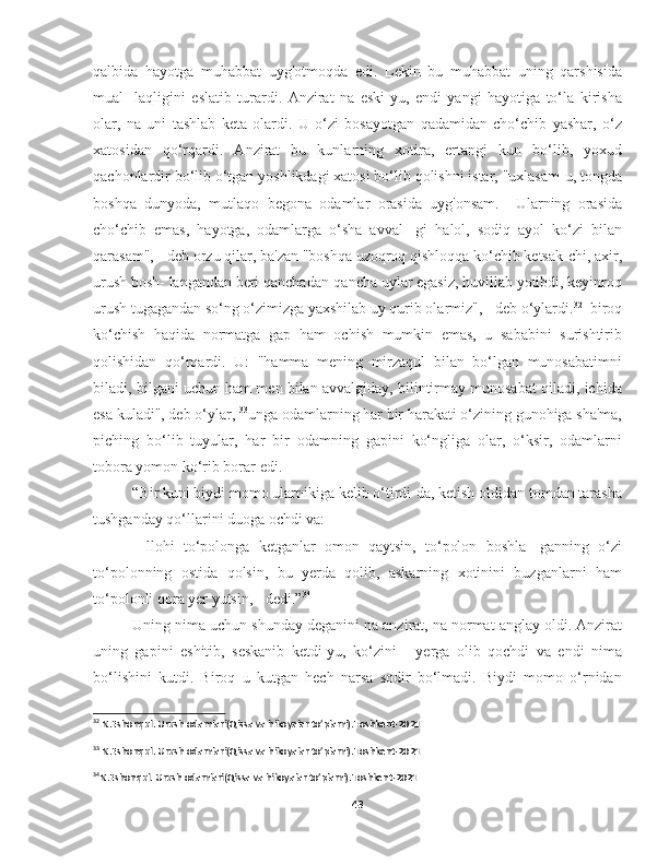 qalbida   hayotga   muhabbat   uyg'otmoqda   edi.   Lekin   bu   muhabbat   uning   qarshisida
mual-   laqligini   eslatib   turardi.   Anzirat   na   eski-yu,   endi   yangi   hayotiga   to‘la   kirisha
olar,   na   uni   tashlab   keta   olardi.   U   o‘zi   bosayotgan   qadamidan   cho‘chib   yashar,   o‘z
xatosidan   qo‘rqardi.   Anzirat   bu   kunlarning   xotira,   ertangi   kun   bo‘lib,   yoxud
qachonlardir bo‘lib o‘tgan yoshlikdagi xatosi bo‘lib qolishni istar, "uxlasam-u, tongda
boshqa   dunyoda,   mutlaqo   begona   odamlar   orasida   uyg'onsam.     Ularning   orasida
cho‘chib   emas,   hayotga,   odamlarga   o‘sha   avval-   gi   halol,   sodiq   ayol   ko‘zi   bilan
qarasam", - deb orzu qilar, ba'zan "boshqa uzoqroq qishloqqa ko‘chib ketsak-chi, axir,
urush bosh- langandan beri qanchadan-qancha uylar egasiz, huvillab yotibdi, keyinroq
urush tugagandan so‘ng o‘zimizga yaxshilab uy qurib olarmiz", - deb o‘ylardi. 32
  biroq
ko‘chish   haqida   normatga   gap   ham   ochish   mumkin   emas,   u   sababini   surishtirib
qolishidan   qo‘rqardi.   U:   "hamma   mening   mirzaqul   bilan   bo‘lgan   munosabatimni
biladi, bilgani uchun ham men bilan avvalgiday, bilintirmay munosabat qiladi, ichida
esa kuladi", deb o‘ylar,  33
unga odamlarning har bir harakati o‘zining gunohiga sha'ma,
piching   bo‘lib   tuyular,   har   bir   odamning   gapini   ko‘ngliga   olar,   o‘ksir,   odamlarni
tobora yomon ko‘rib borar edi.
“Bir kuni biydi momo ularnikiga kelib o‘tirdi-da, ketish oldidan tomdan tarasha
tushganday qo‘llarini duoga ochdi va: 
-   llohi   to‘polonga   ketganlar   omon   qaytsin,   to‘polon   boshla-   ganning   o‘zi
to‘polonning   ostida   qolsin,   bu   yerda   qolib,   askarning   xotinini   buzganlarni   ham
to‘polonli qora yer yutsin, - dedi.” 34
Uning nima uchun shunday deganini na anzirat, na normat anglay oldi. Anzirat
uning   gapini   eshitib,   seskanib   ketdi-yu,   ko‘zini   -   yerga   olib   qochdi   va   endi   nima
bo‘lishini   kutdi.   Biroq   u   kutgan   hech   narsa   sodir   bo‘lmadi.   Biydi   momo   o‘rnidan
32
 N.Eshonqul. Urush odamlari(Qissa va hikoyalar to’plami).Toshkent-2021
33
 N.Eshonqul. Urush odamlari(Qissa va hikoyalar to’plami).Toshkent-2021
34
N.Eshonqul. Urush odamlari(Qissa va hikoyalar to’plami).Toshkent-2021
43 