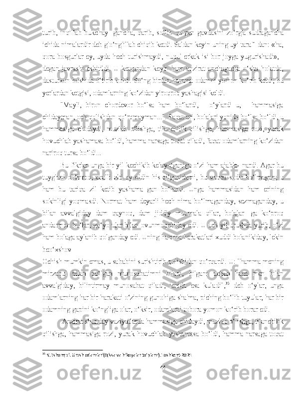 turib,   inqillab   bukchay-   gancha,   qarib,   so‘lib   qolgan   gavdasini   zo‘rg'a   sudragancha
ichida nimalardir deb g'o‘ng'illab chiqib ketdi. Saldan keyin uning uyi taraf- dan: «ha,
qora  bosgurlar-ey, uyda hech  turishmaydi, nuqul  erkak isi  bor  joyga yugurishadi», -
degan   javrashi   eshitildi.   U   ketgandan   keyin   ham   anzirat   anchagacha   o‘sha   holatda,
dasturxon boshida o‘tirib qoldi. So‘ng birdan hamma odamni yomon ko‘rib ketdi, bu
yerlardan ketgisi, odamlarning ko‘zidan yiroqroq yashagisi keldi.
"Mayli,   biron   chordevor   bo‘lsa   ham   bo‘lardi,   -   o‘ylardi   u,   -   hammasiga
chidayman, och qolishdan qo‘rqmayman...". Faqat eri, bolalari yonida bo‘lsa bo‘ldi, u
hammasiga   chidaydi,   muzlab   o‘lishga,   tilanchilik   qilishga,   hammasiga   rozi,   yurak
hovuchlab yashamasa bo‘ldi, hamma narsaga toqat qiladi, faqat odamlarning ko‘zidan
nariroq tursa bo‘ldi...
Bu fikrlar unga bir yil kechikib kelayotganiga o‘zi ham ajabla- nardi. Agar bu
tuyg'uni   oldinroq,   aqalli   olti   oy   oldin   his   qilganidami,   bu   voqea   sodir   bo‘lmagan;   u
ham   bu   tariqa   zil   ketib   yashama   gan   bo‘lardi.   Unga   hammasidan   ham   erining
sokinligi   yoqmasdi.   Normat   ham   deyarli   hech   nima   bo‘lmaganday,   sezmaganday,   u
bilan   avvalgiday   dam   qaynoq,   dam   jiddiy   muomala   qilar,   bolalar-   ga   ko‘proq
andarmon bo‘lar, go‘yo ular bilan ovunmoqchiday edi. U uch yil urushda yurib, o‘zi
ham bolaga aylanib qolganday edi. Uning hamma harakatlari xuddi bolanikiday, lekin
beo‘xshov
Ochish mumkin emas, u sababini surishtirib qolishidan qo‘rqardi. U: "hamma mening
mirzaqul   bilan   bo‘lgan   munosabatimni   biladi,   bilgani   uchun   ham   men   bilan
avvalgiday,   bilintirmay   munosabat   qiladi,   ichida   esa   kuladi", 35
  deb   o‘ylar,   unga
odamlarning har bir harakati o‘zining gunohiga sha'ma, piching bo‘lib tuyular, har bir
odamning gapini ko‘ngliga olar, o‘ksir, odamlarni tobora yomon ko‘rib borar edi.
 Anzirat shunday vaziyatlarda hammasiga chidaydi, muzlab o‘lishga, tilanchilik
qilishga,   hammasiga   rozi,   yurak   hovuchlab   yashamasa   bo‘ldi,   hamma   narsaga   toqat
35
 N.Eshonqul. Urush odamlari(Qissa va hikoyalar to’plami).Toshkent-2021
44 