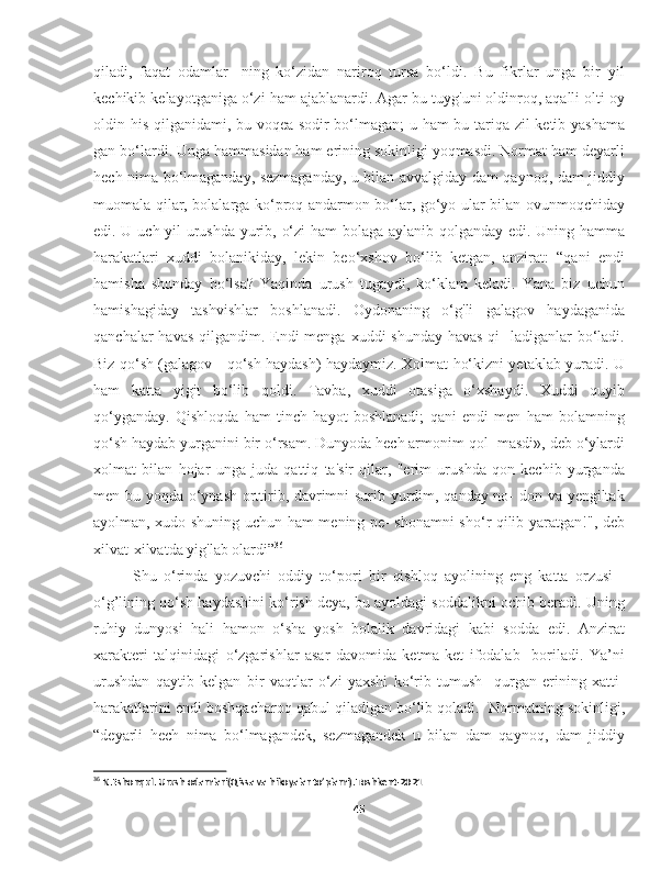 qiladi,   faqat   odamlar-   ning   ko‘zidan   nariroq   tursa   bo‘ldi.   Bu   fikrlar   unga   bir   yil
kechikib kelayotganiga o‘zi ham ajablanardi. Agar bu tuyg'uni oldinroq, aqalli olti oy
oldin his qilganidami, bu voqea sodir bo‘lmagan; u ham bu tariqa zil ketib yashama
gan bo‘lardi. Unga hammasidan ham erining sokinligi yoqmasdi. Normat ham deyarli
hech nima bo‘lmaganday, sezmaganday, u bilan avvalgiday dam qaynoq, dam jiddiy
muomala qilar, bolalarga ko‘proq andarmon bo‘lar, go‘yo ular bilan ovunmoqchiday
edi. U uch yil urushda yurib, o‘zi ham bolaga aylanib qolganday edi. Uning hamma
harakatlari   xuddi   bolanikiday,   lekin   beo‘xshov   bo‘lib   ketgan,   anzirat:   “qani   endi
hamisha   shunday   bo‘lsa?   Yaqinda   urush   tugaydi,   ko‘klam   keladi.   Yana   biz   uchun
hamishagiday   tashvishlar   boshlanadi.   Oydonaning   o‘g'li   galagov   haydaganida
qanchalar havas  qilgandim. Endi menga xuddi shunday havas  qi-  ladiganlar bo‘ladi.
Biz qo‘sh (galagov - qo‘sh haydash) haydaymiz. Xolmat ho‘kizni yetaklab yuradi. U
ham   katta   yigit   bo‘lib   qoldi.   Tavba,   xuddi   otasiga   o‘xshaydi.   Xuddi   quyib
qo‘yganday.   Qishloqda   ham   tinch   hayot   boshlanadi;   qani   endi   men   ham   bolamning
qo‘sh haydab yurganini bir o‘rsam. Dunyoda hech armonim qol- masdi», deb o‘ylardi
xolmat   bilan   hojar   unga   juda   qattiq   ta'sir   qilar,   "erim   urushda   qon   kechib   yurganda
men bu yoqda o‘ynash orttirib, davrimni surib yurdim, qanday no- don va yengiltak
ayolman, xudo shuning uchun ham mening pe- shonamni sho‘r qilib yaratgan!", deb
xilvat-xilvatda yig'lab olardi” 36
 
Shu   o‘rinda   yozuvchi   oddiy   to‘pori   bir   qishloq   ayolining   eng   katta   orzusi   -
o‘g’lining qo‘sh haydashini ko‘rish deya, bu ayoldagi soddalikni ochib beradi. Uning
ruhiy   dunyosi   hali   hamon   o‘sha   yosh   bolalik   davridagi   kabi   sodda   edi.   Anzirat
xarakteri   talqinidagi   o‘zgarishlar   asar   davomida   ketma-ket   ifodalab     boriladi.   Ya’ni
urushdan   qaytib   kelgan   bir   vaqtlar   o‘zi   yaxshi   ko‘rib   tumush     qurgan   erining   xatti-
harakatlarini endi boshqacharoq qabul qiladigan bo‘lib qoladi.  Normatning sokinligi,
“deyarli   hech   nima   bo‘lmagandek,   sezmagandek   u   bilan   dam   qaynoq,   dam   jiddiy
36
 N.Eshonqul. Urush odamlari(Qissa va hikoyalar to’plami).Toshkent-2021
45 