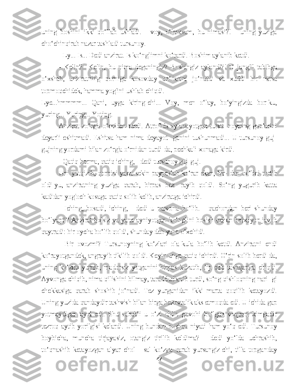 uning   boshini   ikki   qo‘llab   ushladi.   -   voy,   o‘lmasam,   bu   nimasi?!   -   uning   yuziga
cho‘chinqirab nazar tashladi tursunoy.
- Ly... Is... Dedi anzirat. Is ko‘nglimni ko‘tardi. Boshim aylanib ketdi.
-   Kelin?..   Kelin,   bu   nima   deganingiz?   Boshingiz   aylandi?!   U   jang'il   tabibga
o‘xshab,   anziratning   qorniga   kosovday   qo‘llarini   jo‘natdi   va   xuddi   bir   narsa
topmoqchidek, hamma yog'ini ushlab chiqdi.
Lye...hmmmm...   Qani,   uyga   kiring-chi...   Voy,   men   o‘lay,   bo‘yingizda   bor-ku,
yuring... Yuring... Yoting.
Anzirat   zo‘rg'a   o‘rnidan   turdi.  Atrofida   aylanayotgan   tursu-   noyning  gaplarini
deyarli   eshitmadi.   Eshitsa   ham   nima   deyayot-   ganini   tushunmadi...   U   tursunoy   guj-
gujning yordami bilan zo‘rg'a o‘rnidan turdi-da, pechkali xonaga kirdi.
- Qatiq borma, qatiq iching, - dedi tursunoy guj-guj.
Uni yotqizib, qornini  yana sekin  paypaslab ko‘rar ekan, bir-  dan qo‘lini tortib
oldi-yu,   anziratning   yuziga   qarab,   birpas   bez-   rayib   qoldi.   So‘ng   yugurib   katta
kadidan yog'och kosaga qatiq solib kelib, anziratga ichirdi.
-   Iching,   bosadi,   iching,   -   dedi   u   parvona   bo‘lib.   -   qachondan   beri   shunday
bo‘lyapti? Anzirat holsiz va yana ayniyotgan ko‘nglini bosish uchun beixtiyor javob
qaytradi: bir oycha bo‘lib qoldi, shunday deb yana o‘xchidi.
-   Bir   ovozmi?   Tursunoyning   ko‘zlari   ola-kula   bo‘lib   ketdi.   Anziratni   endi
ko‘rayotgandek, angrayib tikilib qoldi. Keyin unga qatiq ichirdi. O‘rin solib berdi-da,
uning   ko‘zini   yumib,   madorsiz   yotganini   birpas   kuzatib,   lip   etib   tashqariga   chiqdi.
Ayvonga chiqib, nima qilishini bilmay, taraddudlanib turdi, so‘ng qishloqning nari- gi
chekkasiga   qarab   shoshib   jo‘nadi.   Tez   yurganidan   ikki   marta   qoqilib   ketayozdi.
Uning yuzida qandaydir tashvish bilan birga bezovtalik aks etmoqda edi. U ichida gap
yotmaydigan   ayol   edi.   Shu   sababli   u   o‘zi   oldin   guvohi   bo‘lgan   voqeani   kimgadir
tezroq   aytib   yorilgisi   kelardi.   Uning   bundan   boshqa   niyati   ham   yo‘q   edi.   Tursunoy
boybicha,   muncha   tirjayasiz,   otangiz   tirilib   keldima?   -   dedi   yo‘lda   uchrashib,
to‘qnashib   ketayozgan   alyar   chol   -   sal   ko‘zga   qarab   yursangiz-chi,   tilla   topganday
47 