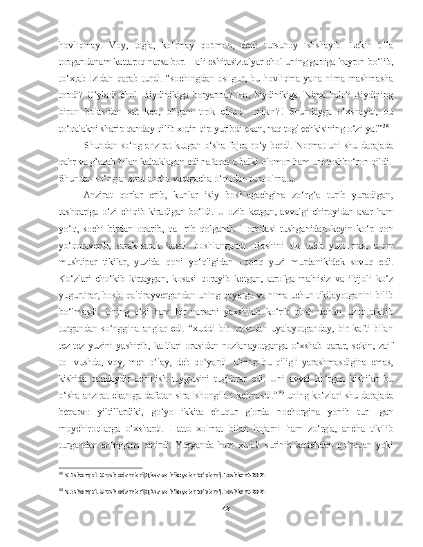 hovliqmay.   Voy,   tog'a,   ko‘rmay   qopman,   dedi   tursunoy   ishshayib.   Lekin   tilla
topgandanam kattaroq narsa bor. Hali eshitasiz.alyar chol uning gapiga hayron bo‘lib,
to‘xtab   izidan   qarab   turdi.   “sochingdan   osilgur,   bu  hovliqma   yana  nima   mashmasha
topdi?   O‘yladi   chol.   Biydinikiga   boryappa?   Ha,   biydinikiga.   Nima   balo?   Biydining
biron   bolasidan   xat   kep,   o‘lgani   tirik   chiqdi-   mikin?!   Shundayga   o‘xshaydi,   bu
to‘qalakni sharip qanday qilib xotin qip yuribdi ekan, naq tog' echkisining o‘zi-ya!” 38
Shundan so‘ng anzirat kutgan o‘sha fojea ro‘y berdi. Normat uni shu darajada
qahr va g’azab bilan kaltaklagan edi nafaqat u balki olomon ham uni toshbo‘ron qildi.
Shundan so‘ng anzirat ancha vaqtgacha o‘rnidan tura olmadi.
Anzirat   qorlar   erib,   kunlar   isiy   boshlagachgina   zo‘rg‘a   turib   yuradigan,
tashqariga   o‘zi   chiqib   kiradigan   bo‘ldi.   U   ozib   ketgan,   avvalgi   chiroyidan   asar   ham
yo‘q,   sochi   birdan   oqarib,   qa-   rib   qolgandi.   Homilasi   tushganidan   keyin   ko‘p   qon
yo‘qotaverib,   sarak-sarak   kasali   boshlangandi.   Boshini   tik   tutib   yurolmas,   doim
mushtipar   tikilar,   yuzida   qoni   yo‘qligidan   oppoq   yuzi   murdanikidek   sovuq   edi.
Ko‘zlari   cho‘kib   kirtaygan,   kosasi   qorayib   ketgan,   atrofga   ma'nisiz   va   iltijoli   ko‘z
yugurtirar, boshi qaltirayvergandan uning qayerga va nima uchun tikilayotganini bilib
bo‘lmasdi.   Uning   o‘zi   ham   bir   narsani   yaxshilab   ko‘rib   olish   uchun   uzoq   tikilib
turgandan   so‘nggina   anglar   edi.   “xuddi   bir   narsadan   uyalayotganday,   bir   kafti   bilan
tez-tez   yuzini   yashirib,   kaftlari   orasidan   nozlanayotganga   o‘xshab   qarar,   sekin,   zaif
to-   vushda,   voy,   men   o‘lay,   deb   qo‘yardi.   Uning   bu   qilig'i   yarashmasdigina   emas,
kishida   qandaydir   achinish   tuyg'usini   tug'dirar   edi.   Uni   avval   ko‘rgan   kishilar   bu
o‘sha anzirat ekaniga dafatan sira ishongilari kelmasdi.” 39
 uning ko‘zlari shu darajada
beparvo   yiltillardiki,   go‘yo   ikkita   chuqur   g'orda   nochorgina   yonib   tur-   gan
moychiroqlarga   o‘xshardi.   Hatto   xolmat   bilan   hojarni   ham   zo‘rg'a,   ancha   tikilib
turgandan   so‘nggina   tanirdi.   Yurganda   ham   xuddi   surinib   ketishdan   qo‘rqqan   yoki
38
 N.Eshonqul. Urush odamlari(Qissa va hikoyalar to’plami).Toshkent-2021
 
39
 N.Eshonqul. Urush odamlari(Qissa va hikoyalar to’plami).Toshkent-2021
48 