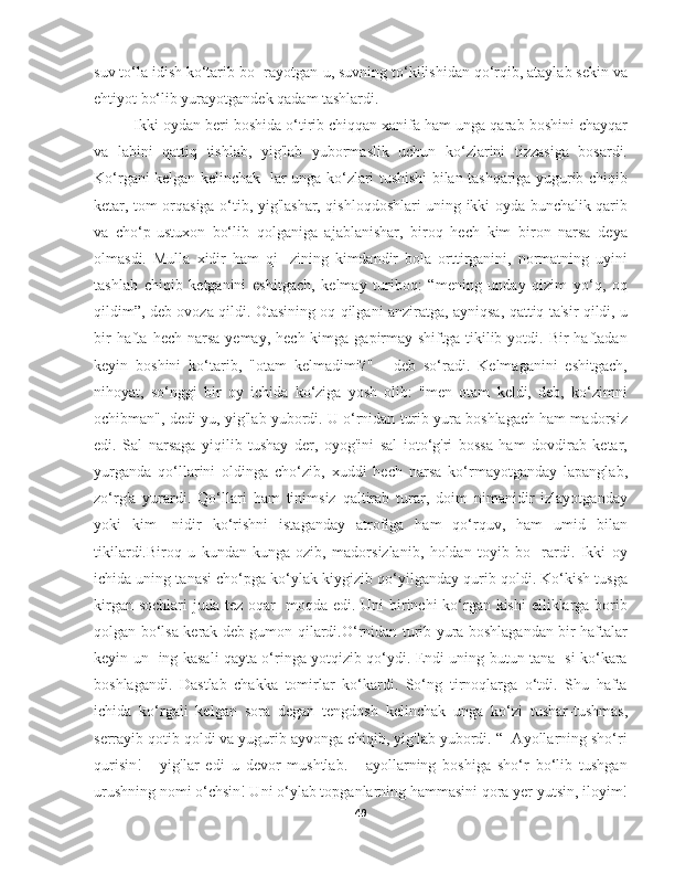 suv to‘la idish ko‘tarib bo- rayotgan-u, suvning to‘kilishidan qo‘rqib, ataylab sekin va
ehtiyot bo‘lib yurayotgandek qadam tashlardi.
Ikki oydan beri boshida o‘tirib chiqqan xanifa ham unga qarab boshini chayqar
va   labini   qattiq   tishlab,   yig'lab   yubormaslik   uchun   ko‘zlarini   tizzasiga   bosardi.
Ko‘rgani kelgan kelinchak- lar unga ko‘zlari tushishi bilan tashqariga yugurib chiqib
ketar, tom orqasiga o‘tib, yig'lashar, qishloqdoshlari uning ikki oyda bunchalik qarib
va   cho‘p-ustuxon   bo‘lib   qolganiga   ajablanishar,   biroq   hech   kim   biron   narsa   deya
olmasdi.   Mulla   xidir   ham   qi-   zining   kimdandir   bola   orttirganini,   normatning   uyini
tashlab   chiqib   ketganini   eshitgach,   kelmay   turiboq:   “mening   unday   qizim   yo‘q,   oq
qildim”, deb ovoza qildi. Otasining oq qilgani anziratga, ayniqsa, qattiq ta'sir qildi, u
bir   hafta  hech  narsa  yemay,  hech kimga  gapirmay shiftga  tikilib  yotdi. Bir   haftadan
keyin   boshini   ko‘tarib,   "otam   kelmadimi?"   -   deb   so‘radi.   Kelmaganini   eshitgach,
nihoyat,   so‘nggi   bir   oy   ichida   ko‘ziga   yosh   olib:   "men   otam   keldi,   deb,   ko‘zimni
ochibman", dedi-yu, yig'lab yubordi. U o‘rnidan turib yura boshlagach ham madorsiz
edi.   Sal   narsaga   yiqilib   tushay   der,   oyog'ini   sal   ioto‘g'ri   bossa   ham   dovdirab   ketar,
yurganda   qo‘llarini   oldinga   cho‘zib,   xuddi   hech   narsa   ko‘rmayotganday   lapanglab,
zo‘rg'a   yurardi.   Qo‘llari   ham   tinimsiz   qaltirab   turar,   doim   nimanidir   izlayotganday
yoki   kim-   nidir   ko‘rishni   istaganday   atrofiga   ham   qo‘rquv,   ham   umid   bilan
tikilardi.Biroq   u   kundan-kunga   ozib,   madorsizlanib,   holdan   toyib   bo-   rardi.   Ikki   oy
ichida uning tanasi cho‘pga ko‘ylak kiygizib qo‘yilganday qurib qoldi. Ko‘kish tusga
kirgan sochlari  juda tez oqar-  moqda edi. Uni birinchi  ko‘rgan kishi  elliklarga borib
qolgan bo‘lsa kerak deb gumon qilardi.O‘rnidan turib yura boshlagandan bir haftalar
keyin un- ing kasali qayta o‘ringa yotqizib qo‘ydi. Endi uning butun tana- si ko‘kara
boshlagandi.   Dastlab   chakka   tomirlar   ko‘kardi.   So‘ng   tirnoqlarga   o‘tdi.   Shu   hafta
ichida   ko‘rgali   kelgan   sora   degan   tengdosh   kelinchak   unga   ko‘zi   tushar-tushmas,
serrayib qotib qoldi va yugurib ayvonga chiqib, yig'lab yubordi. “- Ayollarning sho‘ri
qurisin!   -   yig'lar   edi   u   devor   mushtlab.   -   ayollarning   boshiga   sho‘r   bo‘lib   tushgan
urushning nomi o‘chsin! Uni o‘ylab topganlarning hammasini qora yer yutsin, iloyim!
49 