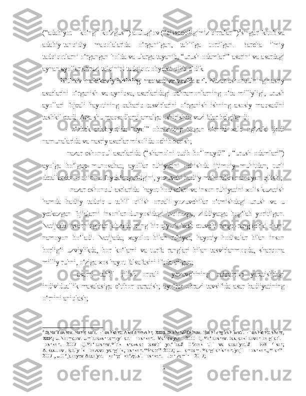 (“adabiyot – ko‘ngil ko‘zgusi”) a.ulug‘ov (“qissachiligimiz qirralari”) 2
singari kitob va
adabiy-tanqidiy   maqolalarida   o‘rganilgan,   tahlilga   tortilgan.   Barcha   ilmiy
tadqiqotlarni o‘rgangan holda va ularga tayanib, “urush odamlari” asarini va asardagi
aynan ayollar obrazi talqinini tadqiqot obyekti qilib oldik.
Bitiruv malakaviy ishining maqsad va vazifalari.  Nazar eshonqulning nasriy
asarlarini   o‘rganish   va   ayniqsa,   asarlaridagi   qahramonlarning   o‘ta   milliyligi,   urush
ayollari   fojeali   hayotining   qabariq   tasvirlarini   o‘rganish   ishning   asosiy   maqsadini
tashkil etadi. Ana shu maqsadlarni amalga oshirishda vazifalar belgilandi:
  –   o‘zbek   adabiyotida   “ayol”   obrazining   tutgan   o‘rnini   xalq   og‘zaki   ijodi
namunalarida va nasriy asarlar misolida ochib berish;
–   nazar   eshonqul   asarlarida   (“shamolni   tutib   bo‘lmaydi”   ,   “urush   odamlari”)
ayolga   bo‘lgan   munosabat,   ayollar   ruhiyatini   ochishda   ijtimoiy   muhitdan,   turli
detallardan mohirona foydalanganligini, yozuvchi badiiy mahoratini namoyon qilish ;
    –  nazar eshonqul asrlarida  hayot hodisalari va inson ruhiyatini xolis kuzatish
hamda   badiiy   tadqiq-u   tahlil   qilish   orqali   yozuvchilar   o‘tmishdagi   urush   va   u
yetkazgan   fojialarni   insonlar   dunyosidagi   inqirozga,   ziddiyatga   bog‘lab   yoritilgan.
Natijada insonning har  lahzada ming bir  qiyofa kasb etuvchi  rango-rang ichki olami
namoyon   bo‘ladi.   Natijada,   xayolot   bilan   ruhiyat,   hayotiy   hodisalar   bilan   inson
borlig‘i   uzviylikda,   bor   ko‘lami   va   turfa   ranglari   bilan   tasvirlanmoqda,   sharqona
milliy ruhni, o‘ziga xos hayot falsafasini ifoda qilgan;
–     asarni   tahlil   qilish   orqali     yozuvchining   qahramon   yaratishdagi
individuallik   masalasiga   e’tibor   qaratish;   ayollar   obrazi   tavsifida   asar   badiiyatining
o‘rnini aniqlash;  
2
  Q.Yo’ldoshev. Yoniq so’z. – Toshkent: Akademnashr, 2006. O.Sharafiddinov. Ijodni anglash baxti. – Toshkent: Sharq,
2004;   U.Normatov. Umidbaxsh tamoyillar. – T oshkent. Ma’naviyat – 2000     Q.Yo‘ldoshev.Dastlabki dovon belgilari.   –
Toshkent   2007   Q.Yo‘ldoshev. Yirik   shaxslar   tasviri   yo‘lida //   O‘zbek   tili   va   adabiyoti//-   1998   4-son;
A.Rasulov .Badiiylik – bezavol yangilik,Toshkent “Sharq”- 2007; U.Hamdam. Yangilanish ehtiyoji –  Toshkent, “Fan” -
2007  , U.O‘ljaboyev Adabiyot – ko‘ngil ko‘zgusi.  Toshkent Turon zamin – 2017; 
5 