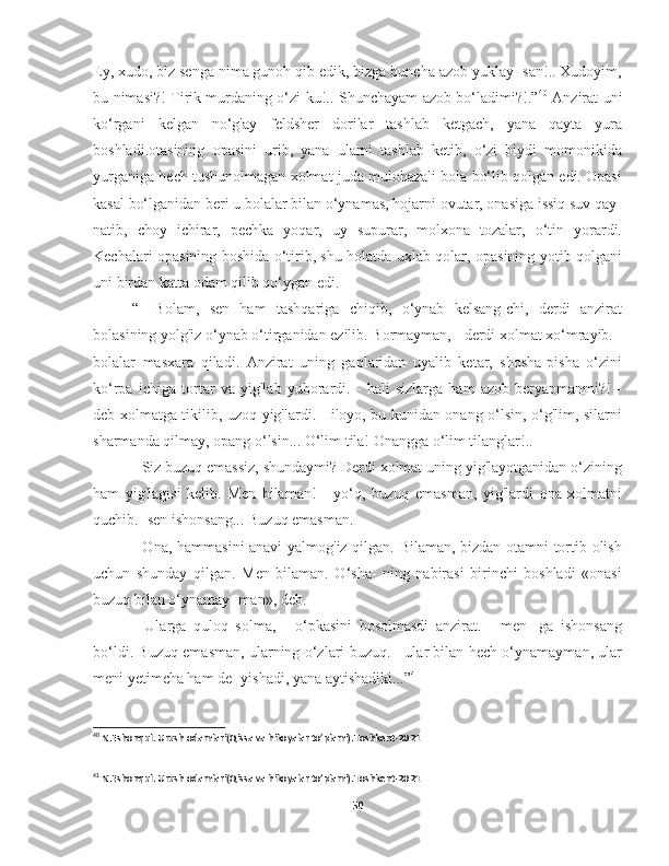 Ey, xudo, biz senga nima gunoh qib edik, bizga buncha azob yuklay- san!.. Xudoyim,
bu nimasi?! Tirik murdaning o‘zi-ku!.. Shunchayam azob bo‘ladimi?!.” 40
  Anzirat uni
ko‘rgani   kelgan   no‘g'ay   feldsher   dorilar   tashlab   ketgach,   yana   qayta   yura
boshladi.otasining   opasini   urib,   yana   ularni   tashlab   ketib,   o‘zi   biydi   momonikida
yurganiga hech tushunolmagan xolmat juda mulohazali bola bo‘lib qolgan edi. Opasi
kasal bo‘lganidan beri u bolalar bilan o‘ynamas, hojarni ovutar, onasiga issiq suv qay-
natib,   choy   ichirar,   pechka   yoqar,   uy   supurar,   molxona   tozalar,   o‘tin   yorardi.
Kechalari opasining boshida o‘tirib, shu holatda uxlab qolar, opasining yotib qolgani
uni birdan katta odam qilib qo‘ygan edi.
“-   Bolam,   sen   ham   tashqariga   chiqib,   o‘ynab   kelsang-chi,   derdi   anzirat
bolasining yolg'iz o‘ynab o‘tirganidan ezilib. Bormayman, - derdi xolmat xo‘mrayib. -
bolalar   masxara   qiladi.   Anzirat   uning   gaplaridan   uyalib   ketar,   shosha-pisha   o‘zini
ko‘rpa   ichiga   tortar   va   yig'lab   yuborardi.   -   hali   sizlarga   ham   azob   beryapmanmi?!   -
deb xolmatga tikilib, uzoq yig'lardi. - iloyo, bu kunidan onang o‘lsin, o‘g'lim, silarni
sharmanda qilmay, opang o‘lsin... O‘lim tila! Onangga o‘lim tilanglar!..
- Siz buzuq emassiz, shundaymi? Derdi xolmat uning yig'layotganidan o‘zining
ham   yig'lagisi   kelib.   Men   bilaman!   -   yo‘q,   buzuq   emasman,   yig'lardi   ona   xolmatni
quchib. -sen ishonsang... Buzuq emasman.
- Ona, hammasini anavi yalmog'iz qilgan. Bilaman, bizdan otamni tortib olish
uchun   shunday   qilgan.   Men   bilaman.   O‘sha-   ning   nabirasi   birinchi   boshladi   «onasi
buzuq bilan o‘ynamay- man», deb.
-   Ularga   quloq   solma,   -   o‘pkasini   bosolmasdi   anzirat.   -   men-   ga   ishonsang
bo‘ldi. Buzuq emasman, ularning o‘zlari buzuq. - ular bilan hech o‘ynamayman, ular
meni yetimcha ham de- yishadi, yana aytishadiki...” 41
40
 N.Eshonqul. Urush odamlari(Qissa va hikoyalar to’plami).Toshkent-2021
41
 N.Eshonqul. Urush odamlari(Qissa va hikoyalar to’plami).Toshkent-2021
50 