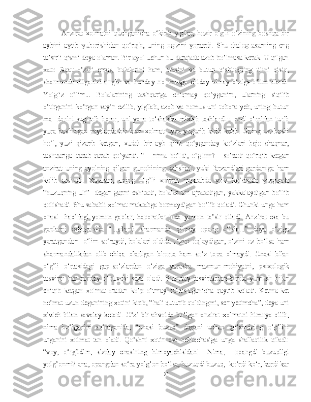 Anzirat   xolmatni   quchganicha   o‘kirib   yig'lar,   hozir   o‘g'li   o‘zining   boshqa   bir
aybini   aytib   yuborishidan   qo‘rqib,   uning   og'zini   yopardi.   Shu   dialog   asarning   eng
ta’sirli qismi deya olaman. Bir ayol uchun bu darajada azob bo‘lmasa kerak. U qilgan
xato   faqat   o‘zini   emas,   bolalarini   ham,   otasini   va   butun   qishloqning   tilini   qisiq,
sharmanda  qilganini  anglar  va  bunday  no-   musga  chiday  olmay o‘ziga  o‘lim  tilardi.
Yolg'iz   o‘lim...   Bolalarining   tashqariga   chiqmay   qo‘yganini,   ularning   siqilib
o‘tirganini ko‘rgan sayin ezilib, yig'lab, azob va nomus uni tobora yeb, uning butun
ma-   dorini   sug'urib   borar,   uni   yana   to‘shakka   mixlab   tashlardi.u   endi   o‘rnidan   turib
yura   boshlagan   paytlarda   bir   kuni   xolmat   uyga   yugurib   kirib   keldi.   Uning   ust-boshi
ho‘l,   yuzi   qizarib   ketgan,   xuddi   bir   ayb   qilib   qo‘yganday   ko‘zlari   bejo   chaqnar,
tashqariga   qarab-qarab   qo‘yardi.   “   -   nima   bo‘ldi,   o‘g'lim?   -   so‘radi   qo‘rqib   ketgan
anzirat   uning   ayolning   qilgan   gunohining   dahshatli   yuki   farzandlari   gardaniga   ham
kelib   tushadi.   Xususan,   uning   o‘g’li   xolmat   maktabda   yoki   ko‘chada   yurganda
“buzuqning uli”   degan gapni  eshitadi, bolalar uni  ajratadigan, yakkalaydigan bo‘lib
qolishadi. Shu sababli xolmat maktabga bormaydigan bo‘lib qoladi. Chunki unga ham
onasi     haqidagi   yomon   gaplar,   haqoratlar   juda   yomon   ta’sir   qiladi.   Anzirat   esa   bu
gaplarni   eshitganida   “...silardi   sharmanda   qilmay   opang   o‘lsin...”   deya   o‘ziga
yaratgandan    o‘lim   so‘raydi,   bolalari   oldida   o‘zini   oqlaydigan,  o‘zini   oz  bo‘lsa   ham
sharmandalikdan   olib   chiqa   oladigan   birorta   ham   so‘z   topa   olmaydi.   Onasi   bilan
o‘g’li   o‘rtasidagi   gap-so‘zlardan   o‘ziga   yarasha   mazmun-mohiyatni,   psixologik
tasvirni   har   qanday   o‘quvchi   seza   oladi.   Shunday   tasvirlardan   birida   yumush   bilan
chiqib   ketgan   xolmat   oradan   ko‘p   o‘tmay   halloslaganicha   qaytib   keladi.   Ketma-ket
ne’mat uzun deganining xotini kirib, “hali quturib qoldingmi, sen yetimcha”, deya uni
xivich  bilan  savalay   ketadi.  O‘zi   bir  ahvolda  bo‘lgan  anzirat   xolmatni   himoya  qilib,
nima   bo‘lganini   so‘raganida,   “onasi   buzuq”   degani   uchun   qo‘shnining   o‘g’lini
urganini   xolmat   tan   oladi.   Qo‘shni   xotin   esa   ochiqchasiga   unga   shallaqilik   qiladi:
“voy,   o‘rgildim,   sizday   enasining   himoyachisidan!..   Nima,     opangdi   buzuqligi
yolg’onmi? ana, opangdan so‘ra yolg’on bo‘lsa, buzuqdi buzuq,  ko‘rdi ko‘r, kardi kar
51 