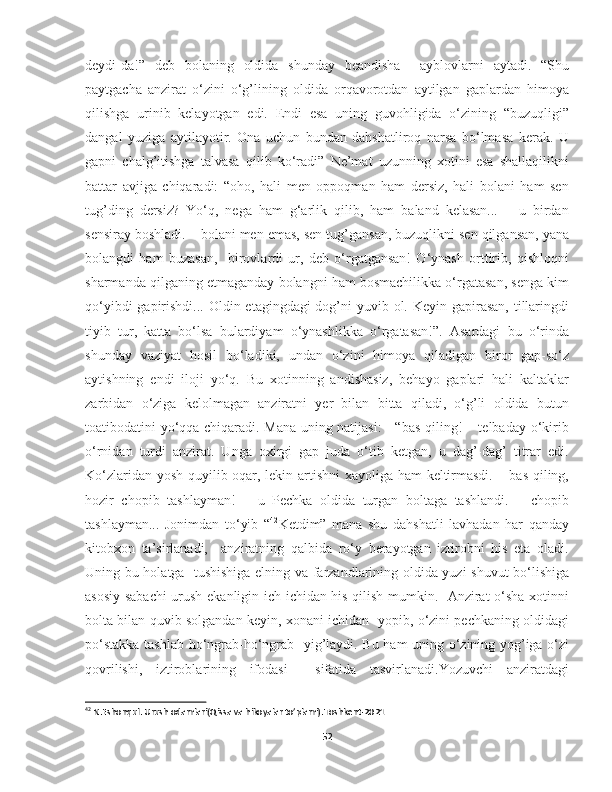 deydi-da!”   deb   bolaning   oldida   shunday   beandisha     ayblovlarni   aytadi.   “Shu
paytgacha   anzirat   o‘zini   o‘g’lining   oldida   orqavorotdan   aytilgan   gaplardan   himoya
qilishga   urinib   kelayotgan   edi.   Endi   esa   uning   guvohligida   o‘zining   “buzuqligi”
dangal   yuziga   aytilayotir.   Ona   uchun   bundan   dahshatliroq   narsa   bo‘lmasa   kerak.   U
gapni   chalg’itishga   talvasa   qilib   ko‘radi”   Ne’mat   uzunning   xotini   esa   shallaqilikni
battar   avjiga   chiqaradi:   “oho,   hali   men   oppoqman   ham   dersiz,   hali   bolani   ham   sen
tug’ding   dersiz?   Yo‘q,   nega   ham   g‘arlik   qilib,   ham   baland   kelasan...   –   u   birdan
sensiray boshladi. – bolani men emas, sen tug’gansan, buzuqlikni sen qilgansan, yana
bolangdi   ham   buzasan,     birovlardi   ur,   deb   o‘rgatgansan!   O‘ynash   orttirib,   qishloqni
sharmanda qilganing etmaganday bolangni ham bosmachilikka o‘rgatasan, senga kim
qo‘yibdi  gapirishdi... Oldin etagingdagi dog’ni yuvib ol. Keyin gapirasan, tillaringdi
tiyib   tur,   katta   bo‘lsa   bulardiyam   o‘ynashlikka   o‘rgatasan!”.   Asardagi   bu   o‘rinda
shunday   vaziyat   hosil   bo‘ladiki,   undan   o‘zini   himoya   qiladigan   biror   gap-so‘z
aytishning   endi   iloji   yo‘q.   Bu   xotinning   andishasiz,   behayo   gaplari   hali   kaltaklar
zarbidan   o‘ziga   kelolmagan   anziratni   yer   bilan   bitta   qiladi,   o‘g’li   oldida   butun
toatibodatini yo‘qqa chiqaradi. Mana uning natijasi: - “bas qiling! – telbaday o‘kirib
o‘rnidan   turdi   anzirat.   Unga   oxirgi   gap   juda   o‘tib   ketgan,   u   dag’-dag’   titrar   edi.
Ko‘zlaridan yosh quyilib oqar, lekin artishni  xayoliga ham keltirmasdi. – bas qiling,
hozir   chopib   tashlayman!   –   u   Pechka   oldida   turgan   boltaga   tashlandi.   –   chopib
tashlayman...   Jonimdan   to‘yib   “ 42
Ketdim”   mana   shu   dahshatli   lavhadan   har   qanday
kitobxon   ta’sirlanadi,     anziratning   qalbida   ro‘y   berayotgan   iztirobni   his   eta   oladi.
Uning bu holatga   tushishiga elning va farzandlarining oldida yuzi shuvut bo‘lishiga
asosiy sabachi  urush ekanligin ich-ichidan his qilish mumkin.   Anzirat o‘sha xotinni
bolta bilan quvib solgandan keyin, xonani ichidan   yopib, o‘zini pechkaning oldidagi
po‘stakka tashlab ho‘ngrab-ho‘ngrab   yig’laydi. Bu ham uning o‘zining yog’iga o‘zi
qovrilishi,   iztiroblarining   ifodasi     sifatida   tasvirlanadi.Yozuvchi   anziratdagi
42
 N.Eshonqul. Urush odamlari(Qissa va hikoyalar to’plami).Toshkent-2021
52 