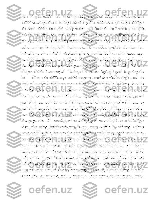 gunohning asl sababi  – qizi hojarning oddiy   shamollash tufayli o‘lim holatiga kelib
qolishi va uning tirik qolishining birdan-bir   yo‘li sifatida tovuq go‘shtiga pishirilgan
sho‘rvani   ichirish   ekanligini   asosiy   vosita     qilib   keltirish   orqali   asardagi   noilojlik
holatini   tavsiflaydi.   Shu   orqali   anzirat     Mirzaqul   qo‘ygan   tuzoqqa   ilingani   o‘zi   ham
bilmay qoladi. Yozuvchi bunday sabablardan tashqari bunday gunohkorlikka sababni
qahramonning   o‘zining   ichki     kechinmalari   va   murakkab   tuyg’ular   olamidan   ham
ko‘rsatishga   urinadi.   Ya’ni     Anziratning   ichki   olamida   kitobxon   oldin   kuzatmagan
yangi   jihatlar   ham   ko‘rina     boshlaydi.   Xususan,   uning   ichki   olamida   o‘zining   ayol
ekanligini   eslatib   turadigan,     buni   yuqori   qo‘yadigan   hislar   ham   borligi   ko‘rsatib
o‘tilgan   o‘rinlar   ham   mavjud.     “Uning   eri   ketgandan   keyingi   hayoti   daryoning   shu
beti   –   o‘lim,   ocharchilik   soya   tashlab   turgan   allanechuk   serkulfat   qirg’oq   edi.   Bu
qirg’oqda u o‘lib ketishi, butun orzu-umidlaridan ayrilishi, ikki bola bilan yosh, suluv
bo‘la   turib,   beva   qolishi   (u   hammadan  ham   shu   narsadan   qo‘rqardi)   mumkin  edi.   U
o‘zining baxtiga o‘zi zomin bo‘lishni istamaydi. U hamma ayollarga o‘xshab, yaxshi
yashashni,     turmushi   farovon  bo‘lishini,  hayotda   hech   narsaning   tashvishini   tortmay
yashashni istar edi. U hamma go‘zal ayollar kabi o‘z go‘zalligini bilar, bilgani uchun
ham   o‘zining   hayotda   siqilib   yashashi   mumkin   emasday   tuyular,   orzu-umidi   ham
shunga   yarasha   edi”     asardagi   mirzaqulning   hiylasi   va   zo‘rligi   bilan   sodir   bo‘lgan
xiyonatdan   so‘ng,   dastlab   anziratning   “voqea   qanday   sodir   bo‘lganini   anglay   olmay
garangsirab”   yurishi,   har   narsadan   cho‘chiyverib   tentak   bo‘layozgani   va   bularning
hammasining natijasi sifatida yigirma to‘qqiz yoshida sochiga oq tushgani; keyin esa
gunohining   kechirilmasligini   anglab   etgach,   taqdiriga   tan   berib,   bu   ishni   davom
ettirishga   endi   o‘zi   ro‘yxushlik   berishi,   bunda   eridan   qoraxat   olganining   ham   ta’siri
bo‘lgani   va   nihoyat,   “endi   qanday   qilib   bo‘lsa   ham   yashasa   bo‘ldi,   qiynalmasa
bo‘ldi”,   degan   qarorga   kelgani   va   h.k.   Qahramon   qiyofasidagi   bunday   ruhiy
o‘zgarishlar   to‘lqini   uni   shunday   bir   nuqtaga   olib   keladi,   o‘zining   oldingi   holatidan
shunchalik   uzoqlashadiki,   endi   u,   hatto   o‘zi   uchun   ham   xuddi   begonadek,   boshqa
53 