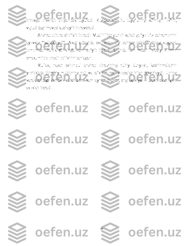 birovga   o‘xshab   qolgandek   tuyuladi.   Kundan-kun   bu   tuyg’uning   salmog’i   oshib,
vujudidagi mavqe kuchayib boraveradi. 
Anzirat tobora cho‘kib boradi. Muallif bir gunoh sabab go‘yo o‘z qahramonini
ayovsiz   “kaltaklaydi”.   Asar   so‘ngida   esa   xatto   o‘z   qahramonini   o‘zining   suygani
tomonidan   halok   etilishiga   ham   qo‘yib   beradi.   Shunda   ham   muallif   oddiy   o‘limni
emas, miltiq orqali otilishini tanlagan.
Xullas,   nazar   eshonqul   anzirat   obrazining   ruhiy   dunyosi,   kechinmalarini
yoritishda   ijtimoiy   muhitning   roli   va   ta’sirini   real   voqealar   bilan   tasvirlaydi.   Uning
xarakteridagi   evrilish  sabablarini  ham   aynan  muhit   , eng  asosiysi  –  urush  ekanligini
asoslab beradi.   
                                                    
                                          
54 