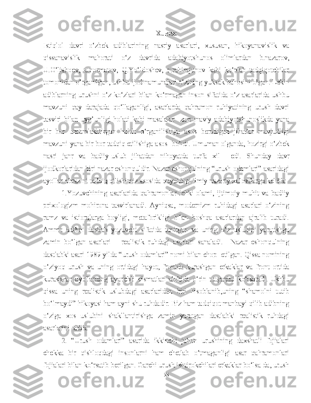 Xulosa
Istiqlol   davri   o‘zbek   adiblarining   nasriy   asarlari,   xususan,   hikoyanavislik   va
qissanavislik   mahorati   o‘z   davrida   adabiyotshunos   olimlardan   b.nazarov,
U.O‘ljaboev,   u.normatov,   Q.Yo‘ldoshev,   n.rahimjonov   kabi   ko‘plab   tadqiqotchilar
tomonidan o‘rganilgan, ushbu ijod namunalari o‘zining yuksak bahosini olgan. Lekin
adiblarning   urushni   o‘z   ko‘zlari   bilan   ko‘rmagan   inson   sifatida   o‘z   asarlarida   ushbu
mavzuni   qay   darajada   qo‘llaganligi,   asarlarda   qahramon   ruhiyatining   urush   davri
tasviri   bilan   uyg’unligi   holati   kabi   masalalar     zamonaviy   adabiyotshunoslikda   yana
bir   bor   umumlashtirgan   holda   o‘rganilishiga   asos   beradigan   jihatlar   mavjudligi
mavzuni yana bir bor tadqiq etilishiga asos  bo‘ldi. Umuman olganda, hozirgi o‘zbek
nasri   janr   va   badiiy-uslub   jihatdan   nihoyatda   turfa   xil     edi.   Shunday   davr
ijodkorlaridan biri nazar eshonquldir.  Nazar eshonqulning “urush odamlari” asaridagi
ayollar obrazini tadqiq qilishimiz asosida quydidagi ilmiy nazariy xulosalarga keldik:
  1.Yozuvchining   asarlarida   qahramonlar   ichki   olami,   ijtimoiy   muhit   va   badiiy
prixologizm   mohirona   tasvirlanadi.   Ayniqsa,   modernizm   ruhidagi   asarlari   o‘zining
ramz   va   istioralarga   boyligi,   metaforikligi   bilan   boshqa   asarlardan   ajralib   turadi.
Ammo   adibni   dastlab   yozuvchi   sifatida   tanitgan   va   uning   o‘z   uslubini   yaratishga
zamin   bo‘lgan   asarlari   –   realistik   ruhdagi   asarlari   sanaladi.     Nazar   eshonqulning
dastlabki asari 1989-yilda “urush odamlari” nomi bilan chop     etilgan. Qissa nomining
o‘ziyoq   urush   va   uning   ortidagi   hayot,   frontda   kurashgan   erkaklar   va   front   ortida
kurashgan   ayollarning   ayanchli   qismatlari   alohida   o‘rin   tutganini   ko‘rsatadi.   Ushbu
qissa   uning   realistik   uslubdagi   asarlaridan   biri   hisoblanib,uning   “shamolni   tutib
bo‘lmaydi” hikoyasi ham ayni shu ruhdadir. Biz ham tadqiqot manbayi qilib adibning
o‘ziga   xos   uslubini   shakllantirishga   zamin   yaratgan   dastlabki   realistik   ruhdagi
asarlarini oldik. 
2.   “Urush   odamlari”   asarida   ikkinchi   jahon   urushining   daxshatli   fojialari
chekka   bir   qishloqdagi   insonlarni   ham   chetlab   o‘tmaganligi   asar   qahramonlari
fojialari bilan ko‘rsatib berilgan. Garchi urush ishtirokchilari erkaklar bo‘lsa-da, urush
55 