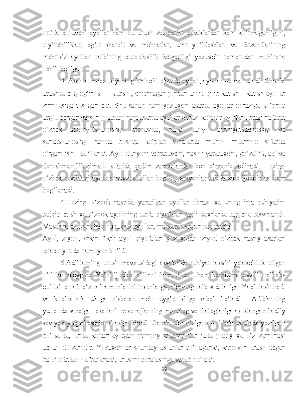 ortida   qoluvchi   ayollar   ham   bu   urush   zahmatini   erkaklardan   kam   ko‘rmaganligini,
qiyinchiliklar,   og‘ir   sharoit   va   mehnatlar,   umr   yo‘ldoshlari   va   farzandlarining
mehrisiz   ayollar   qalbining   quroqlashib   ketganligi   yozuvchi   tomonidan   mohirona
ochib berilgan. 
3. Asar kompozitsiyaning birinchi planida aynan, ayollar obrazi turadi. Chunki
urushda eng og‘ir ish – kutish , chiqmagan jondan umid qilib kutish – kutish ayollar
zimmasiga   tushgan   edi.   Shu   sabab   ham   yozuvchi   asarda   ayollar   obraziga   ko‘proq
urg‘u bergan va son jihatdan ham asarda ayollar obrazi ko‘pdir ayollar obrazi nafaqat
o‘zbek   adabiyotshunosligi   arenasida,   balki   dunyo   adabiyotshunosligi   va
san'atshunosligi   hamda   boshqa   ko‘plab   sohalarda   muhim   muammo   sifatida
o‘rganilishi   dalillandi. Ayol dunyoni tebratuvchi, naslni yaratuvchi, go‘zallik, aql va
donishmandlik   timsoli   sifatida   qadim   zamonlardan   beri   o‘rganib   kelinadi.   Hozirgi
o‘zbek nasridagi ayollar mavzusi bilan bog‘liq jarayonlar aslida xalq ijodi bilan ham
bog‘lanadi. 
4.Hozirgi   o‘zbek   nasrida   yaratilgan   ayollar   obrazi   va   uning   inja   ruhiyatini
tadqiq   etish   va   o‘zbek   ayolining   turfa   qiyofalari   turli   davrlarda   turlicha   tasvirlandi.
Masalan, ezilgan, haq-huquqsiz ayollar, mafkuralashgan jamoatchi  
Ayol,   ziyoli,   erkin   fikrli   ayol   qiyofalari   yuz   yildan   ziyod   o‘zbek   nasriy   asarlari
taraqqiyotida namoyon bo‘ldi.
  5.Adiblarning   urush   mavzusidagi   asarlarida   ruhiyat   tasviri   yetakchilik   qilgan
o‘rinlar talaygina. Ya’ni ijodkor o‘limni ham, fojeani ham kechinma tavsifi orali aks
ettirish orqali o‘z qahramonlarini insonlarga, ularning qalb sadolariga  Yaqinlashtiradi
va   kitobxonda   ularga   nisbatan   mehr   uyg’onishiga   sabab   bo‘ladi.     Adiblarning
yuqorida sanalgan asarlari personajlarning monolog va dialoglariga asoslangan badiiy
saviyasi yuqori asarlar sirasiga kiradi. Garchi ular o‘ziga xos  ifoda uslubida yozilgan
bo‘lsa-da,   unda   ko‘tarilayotgan   ijtimoiy   muammolar   juda   jiddiy   va   o‘z   zamonasi
uchun   dolzarbdir.   Yozuvchilar   shunday   uslublar   qo‘llaganki,   kitobxon   urush   degan
baloi ofatdan nafratlanadi, urushni qoralashiga sabab bo‘ladi.
56 