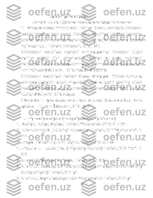 Foydalanilgan adabiyotlar
 I.normativ-huquqiy hujjatlar va metodologikahamiyatga molik nashrlar
1.     Mirziyoev   shavkat   miromonovich.   Erkin   va   farovon,   demokratik   O‘zbekiston
davlatini   birgalikda   barpo   etamiz.   O‘zbekiston   respublikasi   Prezidenti   lavozimiga
kirishish   tantanali   marosimiga   bag’ishlangan   oliy   Majlis   palatalarining   qo‘shma
majlisidagi nutq. – Toshkent: O‘zbekiston,  2017. - 56 b. 
2.O‘zbekiston   respublikasi   prezidenti   sh.mirziyoyevning   O‘zbekiston   ijodkor
ziyolilari   vakillari   bilan   uchrashuvidagi   “Adabiyot   va   san’at;   madaniyatni
rivojlantirish – xalqimiz ma’naviy olamini yuksaltirishning mustahkam poydevoridir”
nomli ma’ruzasi // Xalq so‘zi. – 2017, 4 avgust - #153(6347)
3.O‘zbekiston   Respublikasi   Prezidenti   Shavkat   Mirziyoyev     “O‘zbek   mumtoz   va
zamonaviy   adabiyotini   xalqaro   miqyosda   o‘rganish   va   targ‘ib   qilishning   dolzarb
masalalari”   mavzusidagi   xalqaro   konferensiya   ishtirokchilariga   yo‘llagan     tabrikrik
nutqidan // Xalq so‘zi.–2018, 7 avgust
4.Мирзиёев   Ш.   Буюк   келажагимизни   мард   ва   олижаноб   халқимиз   билан   бирга
қурамиз. – Тошкент: Ўзбекистон, 2017. – б. 241.
 II. Ilmiy-nazariy adabiyotlar (monografiya,patent,ilmiy to‘plamlar)
1.   Adabiyot. Badiiyat. Abadiyat.-Toshkent. “Y a ngi asr avlodi”. 2004. B-234.
2. Do‘stmuhammad   X.   Ijod–ko‘ngil   munavvarligi.   Toshkent,   2011.“Mumtoz   so‘z”.   B-
313.
3. Jo‘rayev T. Modern-ong oqimi. Farg’ona. “Farg’ona”-2009. B-78.
4. Jo‘raqulov   U.   Hududsiz   jilva.   (ilmiy-adabiy   maqolalar)-Toshkent,   2006.   “fan”.   B-
203.
5. N. Eshonqul   “Men”dan “Men”gacha. Toshkent.2014.b-505.
6. N.Eshonqul. Tasavvurga dosh bersang bo‘ldi (Faxriyorning «geometrik bahor»she’riy
kitobiga so‘ngso‘z)-Toshkent, 2004- yil.
7. N.Eshonqul. Maymun yetaklagan odam. Y a ngi asr avlodi. Toshkent, 2003- yil
58 