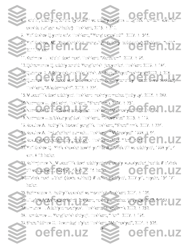 8. Istiqlol,   adabiyot,   tanqid.   (yozuvchi   va   adabiyotshunos   Ulug’bek   Hamdam   savollari
asosida qurilgan suhbatlar)- Toshkent, 2015. B-310.
9. Yo‘ldoshev Q.y o niq so‘z. Toshkent, “Y a ngi asr avlodi”- 2007. B- 546.
10. Yo‘ldosheva   M.   Y a ngilanishlar   manguligi.   (adabiy   tadqiqotlar)-Toshkent.   “adib”-
2011. B-88.
11. Karimov H. Istiqlol davri nasri. Toshkent. “Zarqalam”- 2007. B-96.
12. Qahramonov Q.   adabiy tanqid: Yangilanish  jarayonlari. Toshkent-2009. B-184.
13. Quronov D. Adabiyotshunoslikka kirish. Andijon, “Hayot”nashriyoti-2002. B-208.
14. Quronov   D.   Mutolaa   va   idrok   mashqlari.   (adabiy-tanqidiy     maqola   va   risolalar)-
Toshkent, “Akademnashr”. 2013. B-334.
15. Mustaqillik davri adabiyoti. Toshkent- nashriyot matbaa ijodiy uyi. 2006. B-287.
16. Normatov U. Ijod sehri. Toshkent, “S h arq” nmk-2007. B-351.
17. Normatov U. Umidbaxsh tamoyillar. Toshkent, “Ma’naviyat”-2000. B-109.
18. Normatov U.tafakkur yog’dusi. Toshkent,  “Universitet”-2005. B-119.
19. Rasulov A. Badiiylik–bezavol yangilik. Toshkent, “Sharq” nmk.-2007. B-334.
20. Rasulov A. Ilmi g’aribani qumsab... Toshkent.  “Ma’naviyat”-1998. B-64.
21. Rasulov A. Tanqid, talqin, baholash.  Toshkent -2006. “fan”. B-220.
22. Yo‘ldoshev  Q. Yirik shaxslar  tasviri  yo‘lida //  O‘zbek tili  va adabiyoti, 1998 yil, 4-
son. 8-12-betlar.
23. Rahimjonov N. Mustaqillik davri adabiyotining asosiy xususiyatlari haqida // o‘zbek
tili va adabiyoti, 2004 yil, 4-son. 10-16-betlar.
24. O‘zbek   nasri   ufqlari   (davra   suhbati)   //   Jahon   adabiyoti,   2007   yil,   noyabr,   154-171-
betlar.
25. Sarimsoqov B. Badiiylik asoslari va mezonlari. Toshkent-2004. B-126.
26. Ulug’ov A. Asl asarlar sehri. Toshkent, nashriyot matbaa ijodiy uyi-2007. B-157.
27. Umurov H. Adabiyot nazariyasi.  Toshkent, “S h arq”nmk-2002. B-252.
28. Hamdamov U. Y a ngilanish ehtiyoji. Toshkent, “Fan”- 2007. B-196.
29. S h arafiddinov O. Dovondagi o‘ylar. Toshkent, “Ma’naviyat”, 2004. B-526.
59 