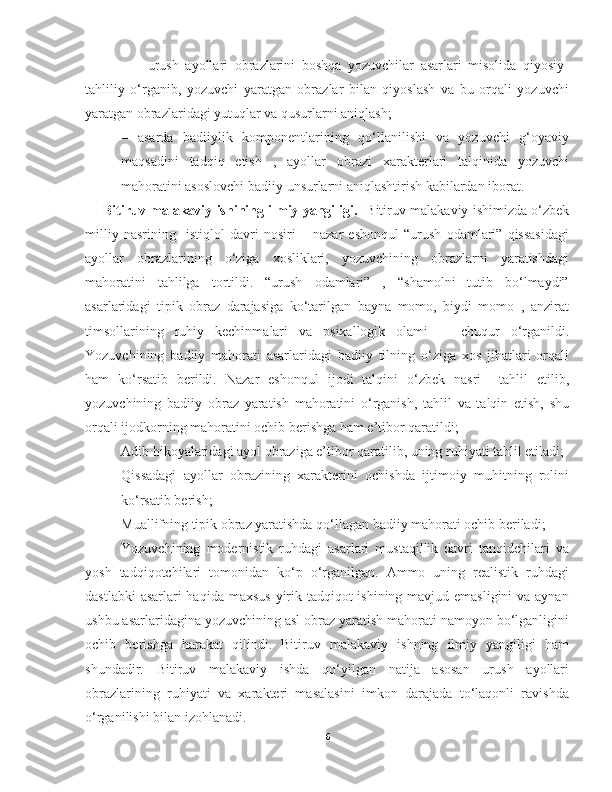   –     urush   ayollari   obrazlarini   boshqa   yozuvchilar   asarlari   misolida   qiyosiy-
tahliliy   o‘rganib,   yozuvchi   yaratgan   obrazlar   bilan   qiyoslash   va   bu   orqali   yozuvchi
yaratgan obrazlaridagi yutuqlar va qusurlarni aniqlash;
–   asarda   badiiylik   komponentlarining   qo‘llanilishi   va   yozuvchi   g‘oyaviy
maqsadini   tadqiq   etish   ,   ayollar   obrazi   xarakterlari   talqinida   yozuvchi
mahoratini asoslovchi badiiy   unsurlarni aniqlashtirish kabilardan iborat.
Bitiruv malakaviy ishining ilmiy yangiligi.    Bitiruv malakaviy ishimizda o‘zbek
milliy   nasrining     istiqlol   davri   nosiri   –   nazar   eshonqul   “urush   odamlari”   qissasidagi
ayollar   obrazlarining   o‘ziga   xosliklari,   yozuvchining   obrazlarni   yaratishdagi
mahoratini   tahlilga   tortildi.   “urush   odamlari”   ,   “shamolni   tutib   bo‘lmaydi”
asarlaridagi   tipik   obraz   darajasiga   ko‘tarilgan   bayna   momo,   biydi   momo   ,   anzirat
timsollarining   ruhiy   kechinma lari   va   psixallogik   olam i       chuqur   o‘rganildi.
Yozuvchining   badiiy   mahorati   asarlaridagi   badiiy   tilning   o‘ziga   xos   jihatlari   orqali
ham   ko‘rsatib   berildi.   Nazar   eshonqul   ijodi   talqini   o‘zbek   nasri     tahlil   etilib,
yozuvchining   badiiy   obraz   yaratish   mahoratini   o‘rganish,   tahlil   va   talqin   etish,   shu
orqali ijodkorning mahoratini ochib berishga ham e’tibor qaratildi; 
- Adib hikoyalaridagi ayol obraziga e’tibor qaratilib, uning ruhiyati tahlil etiladi;
- Qissadagi   ayollar   obrazining   xarakterini   ochishda   ijtimoiy   muhitning   rolini
ko‘rsatib berish;  
- Muallifning tipik obraz yaratishda qo‘llagan badiiy mahorati ochib beriladi;
Yozuvchining   modernistik   ruhdagi   asarlari   mustaqillik   davri   tanqidchilari   va
yosh   tadqiqotchilari   tomonidan   ko‘p   o‘rganilgan.   Ammo   uning   realistik   ruhdagi
dastlabki  asarlari haqida maxsus  yirik tadqiqot ishining mavjud emasligini  va aynan
ushbu asarlaridagina yozuvchining asl obraz yaratish mahorati namoyon bo‘lganligini
ochib   berishga   harakat   qilindi.   Bitiruv   malakaviy   ishning   ilmiy   yangiligi   ham
shundadir.   Bitiruv   malakaviy   ishda   qo‘yilgan   natija   asosan   urush   ayollari
obrazlarining   ruhiyati   va   xarakteri   masalasini   imkon   darajada   to‘laqonli   ravishda
o‘rganilishi bilan izohlanadi.  
6 