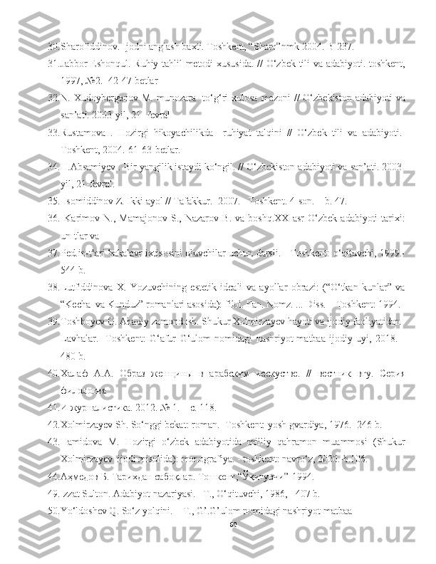 30. S h arofiddinov. Ijodni anglash baxti. Toshkent, “S h arq”nmk-2004. B-237.
31. Jabbor Eshonqul. Ruhiy tahlil metodi xususida. // O‘zbek tili va adabiyoti.-toshkent,
1997, №2.- 42-47-betlar 
32. N. Xudoyberganov  M.  munozara-   to‘g‘ri  xulosa  mezoni   //  O‘zbekiston  adabiyoti   va
san’ati. 2003-yil, 21- fevral 
33. Rustamova   .   Hozirgi   hikoyachilikda     ruhiyat   talqini   //   O‘zbek   tili   va   adabiyoti.-
Toshkent, 2004.-61-63-betlar.  
34. H .Absamiyev . Bir yangilik istaydi ko‘ngil. // O‘zbekiston adabiyoti va san’ati. 2003-
yil, 21-fevral.
35.  Isomiddinov Z. Ikki ayol // Tafakkur. -2007. –Toshkent. 4-son. – b. 47. 
36.   Karimov   N.,   Mamajonov   S.,   Nazarov   B.   va   boshq.XX   asr   O‘zbek   adabiyoti   tarixi:
un-tlar va  
37. Ped.in-tlari bakalavr ixtisosini oluvchilar uchun darsli. - Toshkent: o‘qituvchi, 1999.-
544 b. 
38. Lutfiddinova   X.   Yozuvchining   estetik   ideali   va   ayollar   obrazi:   (“O‘tkan   kunlar”   va
“Kecha  va Kunduz” romanlari asosida): filol. Fan. Nomz. ... Diss. – Toshkent: 1994. 
39. Toshboyev O. Abadiy zamondosh. Shukur Xolmirzayev hayoti va ijodiy faoliyatidan  
Lavhalar.-   Toshkent:   G‘afur   G‘ulom   nomidagi   nashriyot-matbaa   ijodiy   uyi,   2018.   -
480 b.
40. Халаф   А.А.   Образ   женщины   в   арабским   исскустве.   //   вестник   вгу.   Серия
филология  
41. И журналистика. 2012. № 1. – с. 118. 
42. Xolmirzayev Sh. So‘nggi bekat: roman.- Toshkent: yosh gvardiya, 1976.- 246 b. 
43. Hamidova   M.   Hozirgi   o‘zbek   adabiyotida   milliy   qahramon   muammosi   (Shukur
Xolmirzayev  ijodi misolida): monografiya. - toshkent: navro‘z, 2020.-b.106.
44. Аҳмедов Б. Тарихдан сабоқлар. Тошкент,“Ўқитувчи”-1994.
49.Izzat Sulton. Adabiyot nazariyasi. –T., O‘qituvchi, 1986, - 407 b. 
50.Yo‘ldoshev Q. So‘z yolqini. – T., G’.G’ulom nomidagi nashriyot-matbaa 
60 