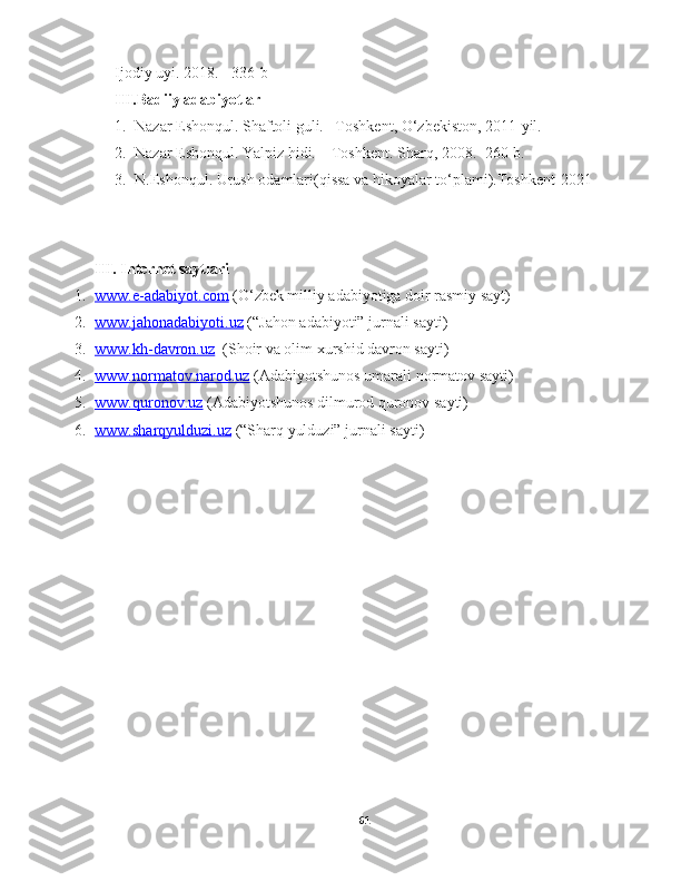 Ijodiy uyi. 2018. - 336-b
III.Badiiy adabiyotlar 
1. Nazar Eshonqul. Shaftoli guli. –Toshkent, O‘zbekiston, 2011-yil. 
2. Nazar Eshonqul. Yalpiz hidi. – Toshkent. Sharq, 2008. -260 b.
3. N.Eshonqul. Urush odamlari(qissa va hikoyalar to‘plami).Toshkent-2021
 
III. Internet saytlari
1. www.e-adabiyot.com     (O‘zbek milliy adabiyotiga doir rasmiy sayt)
2. www.jahonadabiyoti.uz     (“Jahon adabiyoti” jurnali sayti)
3. www.kh-davron.uz      ( S h oir va olim xurshid davron sayti )
4. www.normatov.narod.uz     (Adabiyotshunos umarali normatov sayti)
5. www.quronov.uz     (Adabiyotshunos dilmurod quronov sayti)
6. www.sharqyulduzi.uz     (“S h arq yulduzi” jurnali sayti)
61 