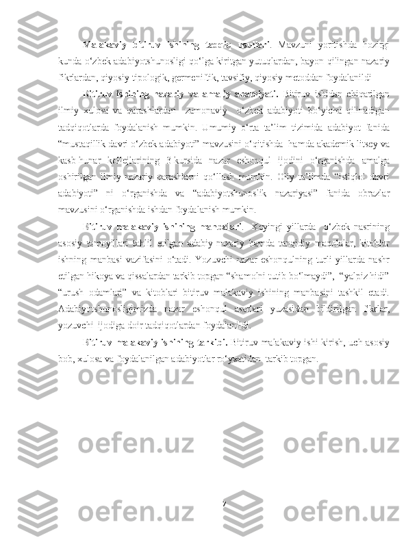 Malakaviy   bitiruv   ishining   tadqiq   usullari .   Mavzuni   yoritishda   hozirgi
kunda o‘zbek adabiyotshunosligi qo‘lga kiritgan yutuqlardan, bayon qilingan nazariy
fikrlardan, qiyosiy-tipologik, germeniftik, tavsifiy, qiyosiy metoddan foydalanildi 
Bitiruv   ishining   nazariy   va   amaliy   ahamiyati.   Bitiruv   ishidan   chiqarilgan
ilmiy   xulosa   va   qarashlardan     zamonaviy     o‘zbek   adabiyoti   bo‘yicha   qilinadigan
tadqiqotlarda   foydalanish   mumkin.   Umumiy   o‘rta   ta’lim   tizimida   adabiyot   fanida
“mustaqillik davri o‘zbek adabiyoti” mavzusini o‘qitishda  hamda akademik litsey va
kasb-hunar   kollejlarining   3-kursida   nazar   eshonqul   ijodini   o‘rganishda   amalga
oshirilgan   ilmiy-nazariy   qarashlarni   qo‘llash   mumkin.   Oliy   ta’limda   “istiqlol   davri
adabiyoti”   ni   o‘rganishda   va   “adabiyotshunoslik   nazariyasi”   fanida   obrazlar
mavzusini o‘rganishda ishdan foydalanish mumkin.
Bitiruv   malakaviy   ishining   manbalari .     Keyingi   yillarda     o‘zbek   nasrining
asosiy   tamoyillari   tahlil   etilgan   adabiy-nazariy   hamda   tanqidiy   maqolalar,   kitoblar
ishning   manbasi   vazifasini   o‘tadi.   Yozuvchi   nazar   eshonqulning   turli   yillarda   nashr
etilgan hikoya va qissalardan tarkib topgan “shamolni tutib bo‘lmaydi”,  “yalpiz hidi”
“urush   odamlari”   va   kitoblari   bitiruv   malakaviy   ishining   manbasini   tashkil   etadi.
Adabiyotshunosligimizda   nazar   eshonqul   asarlari   yuzasidan   bildirilgan   fikrlar,
yozuvchi  ijodiga doir tadqiqotlardan foydalanildi.
Bitiruv malakaviy ishining tarkibi.   Bitiruv malakaviy ishi kirish, uch asosiy
bob, xulosa va foydalanilgan adabiyotlar ro‘yxatidan  tarkib topgan.
7 