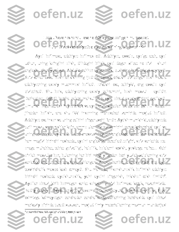 I bob . Nazar eshonqul asarlarida ayolga bo‘lgan munosabat
1.1. O‘zbek adabiyotida ayol obrazining tutgan o‘rni
Ayol   bo‘lmasa,   adabiyot   bo‘lmas   edi.   Adabiyot,   avvalo,   ayolga   atab,   ayol
uchun,   uning   ko‘nglini   olish,   dilidagini   bilish,   ayol   degan   xilqat   ne   o‘zi   -   shuni
anglash   uchun   yaralgan.   Abdulla   qahhor   aytganidek,   qushning   ham   erkagi   sayraydi.
So‘z san'ati avval boshi er kishining ijodidir, demak, erkakni qiziqtirgan bosh masala
adabiyotning   asosiy   muammosi   bo‘ladi.   Erkakni   esa,   tabiiyki,   eng   avvalo   ayol
qiziqtiradi.   Shu   bois,   adabiyotning   asosiy   qahramoni,   bosh   mavzui   -   ayoldir.
Darhaqiqat,   deyarli   barcha   qalam   mahsullarida   ayol   obrazi   asosiy   o‘rinni   egallaydi.
Umuman olganda, asli hayot erkak va ayol munosabatlari ustiga qurilgan. U istalgan
jihatdan   bo‘lsin,   ana   shu   ikki   insonning   munosabati   zamirida   mavjud   bo‘ladi.
Adabiyot esa inson va uning qalbini o‘rganuvchi fandir. Aytish mumkinki, adabiyotda
turli mavzu va qarashlar ko‘p, ammo ularning tag zamirini qarasak, barchasi ayol va
uning   tevaragida   aylanadi.   Hatto   mavzusi   hayotni   anglashga   qaratilgan   asarlarning
ham mag‘zi  birinchi  navbatda, ayolni anglashga qaratiladi. to‘g‘ri, so‘z san'atida ota-
onaga   muhabbat,   tabiat   go‘zalligi,   halollik,   bolalarni   sevish,   yovlarga   nafrat...   Kabi
o‘nlab   mavzular   bor,   bularning   har   biri   ming   yillardan   beri   yuzlab   xalqlarning   so‘z
san'atida   chuqur,   har   taraflama   ishlangan.   Ammo   baribir,   ularning   hech   biri   ayol
tasvirichalik   mavqe   kasb   etmaydi.   Shu   ma'noda,   insonshunoslik   bo‘lmish   adabiyot
birinchi   navbatda   ayolshunoslik,   ya'ni   ayolni   o‘rganish,   inkishof   etish   ilmidir 3
.
Ayollar   obrazi   kirib   bormagan   san'at   sohasining   o‘zi   bo‘lmasa   kerak,   nazarimizda.
Badiiy adabiyot, haykaltaroshlik,  rassomchilik,  miniatyura, raqs, teatr, kino va hozir
esimizga   kelmayotgan   qanchadan-qancha   san'at   turlarining   barchasida   ayol   obrazi
markaziy   o‘rinda   turadi.xususan,   mavjud   ilmiy   materiallarning   mazmun-mundarijasi
3
 Z.Isomiddinov.Ikki ayol.//Tafakkur,2007,4-son
8 