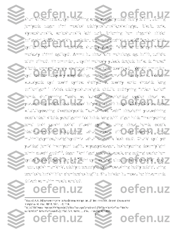 shuni ko‘rsatmoqdaki, ayol obrazining san'at va adabiyotdagi badiiy talqini, ularning
jamiyatda   tutgan   o‘rni   masalasi   adabiyotshunoslik,psixologiya,   falsafa,   tarix,
siyosatshunoslik,   san'atshunoslik   kabi   turfa   fanlarning   ham   o‘rganish   ob'ekti
bo‘lganini   ko‘rish   mumkin.   Jumladan,   arab   tadqiqotchisi   a.a.xalaf   “arab   san'atida
ayollar   obrazi”   nomli   maqolasida   shunday   yozadi:   “sharq   san'atida   ayol   obrazi
markaziy   o‘rinni   egallaydi.   Ammo   bu   obraz   ko‘p   ma'nolarga   ega   bo‘lib,   turlicha
talqin   qilinadi.   Bir   tomondan,   u   ayolni   ma'naviy   yuksak   darajada   bo‘lsa-da   “narsa”
sifatida,   ammo   dunyoviy   sevgining   timsoli   sifatida   tasvirlaydi.   Ikkinchi   tomondan,
ayol   nisbatan   dunyoviy   sevgi   allohga   muhabbat   ramzini   ifodalaydi.   Bu   ikkinchi
xususiyatda   ayol   tasviri   ayniqsa   she'riyat   va   tasviriy   san'at   sintezida   keng
qo‘llanilgan”   4
  o‘zbek   adabiyotshunosligida   abdulla   qodiriyning   “o‘tkan   kunlar”
hamda   cho‘lponning   “kecha   va   kunduz”   romanlaridagi   ayollar   obrazi   va
yozuvchining   estetik   ideali   masalasi   bo‘yicha   ish   olib   borgan   adabiyotshunos   olima
x.lutfullayevaning   dissertatsiyasida   “kumush”   va   “zebi”   obrazlarini   yozuvchining
estetik ideali sifatida yaratilganini ikki bobda keng tahlil qilgan holda “insoniyatning
tamal   toshi   asosini   tashkil   qiluvchi   ayol   va   uning   obrazi   hamda   estetik
idealmuammolarini   tadqiqotimiz   uchun   mavzu   qilib   olar   ekanmiz,   uning
muhimligiayniqsa,hozirgihayotimiz   uchun   dolzarblik   kasb   etadi.   Chunki   ayol   yer
yuzidagi   jamiki   insoniyatni   tug‘ib,   voyagayetkazgan,   bashariyatning   davomiyligini
ta'min etuvchi zotdir”  5
, degan fikrni ilgari suradi    kuzatsak, eng qadimgi asarlar ham
ayolga   bag‘ishlangan,   ular   konfliktini   ayol   va   unga   aloqador   narsalar   tashkil   etadi.
Hatto, aytish mumkinki, adabiyot taraqqiyoti ayol mavzusining badiiy tadqiqi, uning
teranlasha borishi bilan chambarchas bog‘liq. Shu boisdan bu mavzu har bir zamonda
dolzarb va muhim masala sanaladi.
4
  Халаф   А . А .  Образ   женщины   в   Арабским   исскустве . //  Вестник   ВГУ .  Серия   филология   
и   журналистика . 2012. № 1. –  С . 118.
5
 X.Lutfiddinova  Yozuvchining estetik ideali va ayollar obrazi: (“O‘tkan kunlar” va “Kecha  
va kunduz” romanlari asosida): Filol. fan. nomz. ... diss. – Toshkent: 1994.
9 