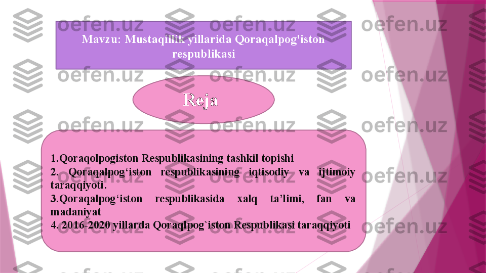 Mavzu:  M ustaqillik yillarida Qoraqalpog'iston 
respublikasi
Reja
1.Qoraqolpogiston Respublikasining tashkil topishi
2.  Qoraqalpog‘iston  respublikasining  iqtisodiy  va  ijtimoiy 
taraqqiyoti.
3.Qoraqalpog‘iston  respublikasida  xalq  ta’limi,  fan  va 
madaniyat
4. 2016-2020 yillarda Qoraqlpog`iston Respublikasi taraqqiyoti                   