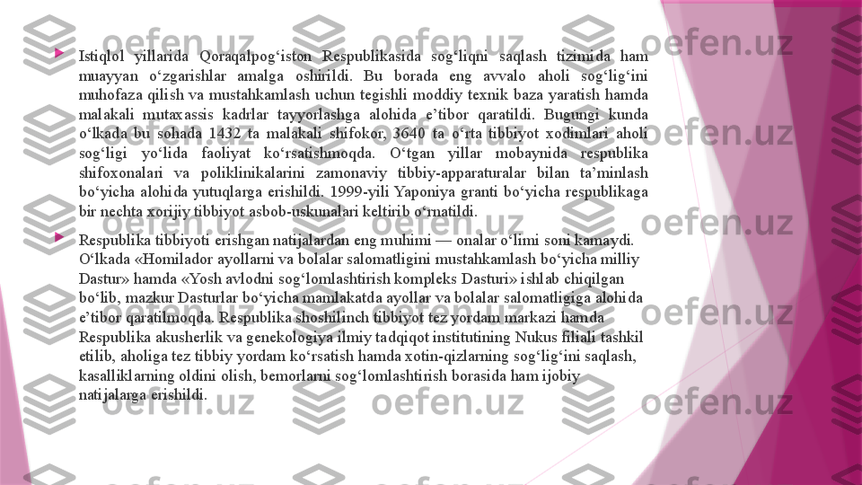 
Istiqlol  yillarida  Qoraqalpog‘iston  Respublikasida  sog‘liqni  saqlash  tizimida  ham 
muayyan  o‘zgarishlar  amalga  oshirildi.  Bu  borada  eng  avvalo  aholi  sog‘lig‘ini 
muhofaza  qilish  va  mustahkamlash  uchun  tegishli  moddiy  texnik  baza  yaratish  hamda 
malakali  mutaxassis  kadrlar  tayyorlashga  alohida  e’tibor  qaratildi.  Bugungi  kunda 
o‘lkada  bu  sohada  1432  ta  malakali  shifokor,  3640  ta  o‘rta  tibbiyot  xodimlari  aholi 
sog‘ligi  yo‘lida  faoliyat  ko‘rsatishmoqda.  O‘tgan  yillar  mobaynida  respublika 
shifoxonalari  va  poliklinikalarini  zamonaviy  tibbiy-apparaturalar  bilan  ta’minlash 
bo‘yicha  alohida  yutuqlarga  erishildi.  1999-yili Yaponiya  granti  bo‘yicha  respublikaga 
bir nechta xorijiy tibbiyot asbob-uskunalari keltirib o‘rnatildi.

Respublika tibbiyoti erishgan natijalardan eng muhimi — onalar o‘limi soni kamaydi. 
O‘lkada «Homilador ayollarni va bolalar salomatligini mustahkamlash bo‘yicha milliy 
Dastur» hamda «Yosh avlodni sog‘lomlashtirish kompleks Dasturi» ishlab chiqilgan 
bo‘lib, mazkur Dasturlar bo‘yicha mamlakatda ayollar va bolalar salomatligiga alohida 
e’tibor qaratilmoqda. Respublika shoshilinch tibbiyot tez yordam markazi hamda 
Respublika akusherlik va genekologiya ilmiy tadqiqot institutining Nukus filiali tashkil 
etilib, aholiga tez tibbiy yordam ko‘rsatish hamda xotin-qizlarning sog‘lig‘ini saqlash, 
kasalliklarning oldini olish, bemorlarni sog‘lomlashtirish borasida ham ijobiy 
natijalarga erishildi.                   