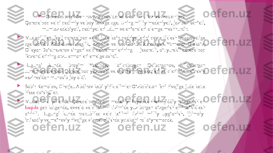 
Qoraqalpog‘iston respublikasida xalq ta’limi, fan va madaniyat
Qoraqalpoq xalqi qadimiy va boy tarixga ega. Uning milliy madaniyati, jozibali san’ati, 
mumtoz adabiyoti, qadriyatlari udum va an’analari olamga mashhurdir.

Mustaqillik tufayli qoraqalpoq xalqi juda ko‘p qadriyatlarini qayta tiklash imkoniyatiga 
ega  bo‘ldi.  Adolat  va  tenglik,  ozodlik  va  erk  uchun  kurashgan  Yernazar  Olako‘z, 
Ollayor Do‘stnazarov singari xalq qahramonlarining — jasoratli, o‘t yurakli qoraqalpoq 
farzandlarining orzu-armonlari amalga oshdi.

Bugungi  kunda  Ibroyim  Yusupov,  To‘lepbergen  Qaibergenov,  Tilovbergen 
Jumamuratov kabi Qoraqalpoq yozuvchi va shoirlarining asarlari xalqlarimiz ma’naviy 
xazinasidan munosib joy oldi.

Sobir Kamolov, Charjau Abdirov kabi yirik olimlar O‘zbekiston fani rivojiga juda katta 
hissa qo‘shdilar.

Mustaqillik  yillarida  Qoraqalpog‘iston  madaniy  hayotida  ham  jiddiy  o‘zgarishlar 
haqida  gap  ketganda ,  avvalo  xalq  ta’limi  tizimida  yuz  bergan  o‘zgarishlarni  ta’kidlash 
o‘rinli.  Bugungi  kunda  respublika  xalq  ta’limi  tizimi  milliy  uyg‘onish,  ijtimoiy-
iqtisodiy va ma’naviy rivojiga xizmat qilishda yetakchi rol o‘ynamoqda.                   