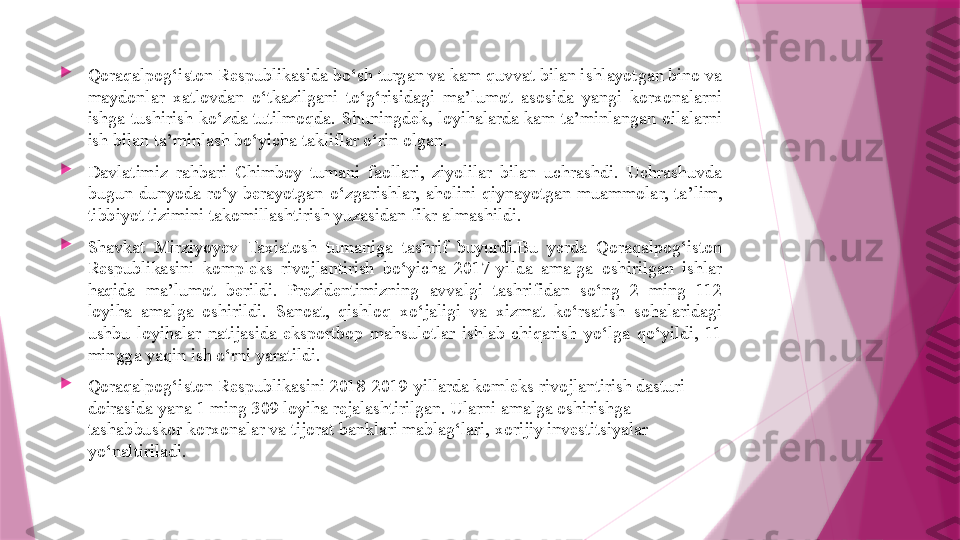 
Qoraqalpog‘iston Respublikasida bo‘sh turgan va kam quvvat bilan ishlayotgan bino va 
maydonlar  xatlovdan  o‘tkazilgani  to‘g‘risidagi  ma’lumot  asosida  yangi  korxonalarni 
ishga  tushirish  ko‘zda  tutilmoqda.  Shuningdek,  loyihalarda  kam  ta’minlangan  oilalarni 
ish bilan ta’minlash bo‘yicha takliflar o‘rin olgan.

Davlatimiz  rahbari  Chimboy  tumani  faollari,  ziyolilar  bilan  uchrashdi.  Uchrashuvda 
bugun  dunyoda  ro‘y  berayotgan  o‘zgarishlar,  aholini  qiynayotgan  muammolar,  ta’lim, 
tibbiyot tizimini takomillashtirish yuzasidan fikr almashildi.

Shavkat  Mirziyoyev  Taxiatosh  tumaniga  tashrif  buyurdi.Bu  yerda  Qoraqalpog‘iston 
Respublikasini  kompleks  rivojlantirish  bo‘yicha  2017-yilda  amalga  oshirilgan  ishlar 
haqida  ma’lumot  berildi.  Prezidentimizning  avvalgi  tashrifidan  so‘ng  2  ming  112 
loyiha  amalga  oshirildi.  Sanoat,  qishloq  xo‘jaligi  va  xizmat  ko‘rsatish  sohalaridagi 
ushbu  loyihalar  natijasida  eksportbop  mahsulotlar  ishlab  chiqarish  yo‘lga  qo‘yildi,  11 
mingga yaqin ish o‘rni yaratildi.

Qoraqalpog‘iston Respublikasini 2018-2019-yillarda komleks rivojlantirish dasturi 
doirasida yana 1 ming 309 loyiha rejalashtirilgan. Ularni amalga oshirishga 
tashabbuskor korxonalar va tijorat banklari mablag‘lari, xorijiy investitsiyalar 
yo‘naltiriladi.                   