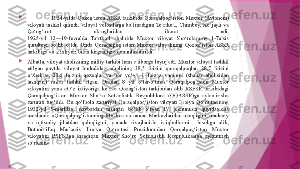 
                          1924-yilda  Qozog‘iston ASSR  tarkibida  Qoraqalpog‘iston  Muxtor  (Avtonom) 
viloyati  tashkil  qilindi. Viloyat  volostlarga  bo‘linadigan To‘rtko‘l,  Chimboy,  Xo‘jayli  va 
Qo‘ng‘irot  okruglaridan  iborat  edi.
1925-yil  12—19-fevralda  To‘rtko‘l  shahrida  Muxtor  viloyat  Sho‘rolarning  1-Ta’sis 
qurultoyi  bo‘lib  o‘tdi.  Unda  Qoraqalpog‘iston  Muxtor  viloyatining  Qozog‘iston  ASSR 
tarkibiga «o‘z ixtiyori bilan kirganligi» qonunlashtirildi.

Albatta, viloyat aholisining milliy tarkibi ham e’tiborga loyiq edi. Muxtor viloyat tashkil 
etilgan  paytda  viloyat  hududidagi  aholining  38,5  foizini  qoraqalpoqlar,  28,7  foizini 
o‘zbeklar,  28,6  foizini  qozoqlar  va  bor  yo‘g‘i  1  foizga  yaqinini  (shahar  aholisidan 
tashqari)  ruslar  tashkil  etgan.  Oradan  8  yil  o‘tar-o‘tmas  Qoraqalpog‘iston  Muxtor 
viloyatini  yana  «O‘z  ixtiyoriga  ko‘ra»  Qozog‘iston  tarkibidan  olib  RSFSR  tarkibidagi 
Qoraqalpog‘iston  Muxtor  Sho‘ro  Sotsialistik  Respublikasi  (QQASSR)ga  aylantirish» 
zarurati  tug‘ildi.  Bu  qo‘lbola  zaruriyat  Qoraqalpog‘iston  viloyati  Ijroiya  Qo‘mitasining 
1932-yil  5-martdagi  navbatdan  tashqari  bo‘lib  o‘tgan  IV  plenumida  quyidagicha 
asoslandi:  «Qoraqalpog‘istonning  Moskva  va  sanoat  Markazlaridan  uzoqligini,  madaniy 
va  iqtisodiy  jihatdan  qoloqligini,  yanada  rivojlanishi  istiqbollarini...  hisobga  olib, 
Butunittifoq  Markaziy  Ijroiya  Qo‘mitasi  Prezidumidan  Qorqalpog‘iston  Muxtor 
viloyatini  RSFSRga  kiradigan  Muxtor  Sho‘ro  Sotsialistik  Respublikasiga  aylantirish 
so‘ralsin».                   