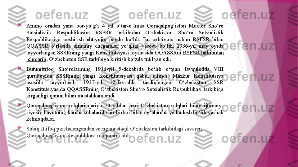 
Ammo  oradan  yana  bor-yo‘g‘i  4  yil  o‘tar-o‘tmas  Qoraqalpog‘iston  Muxtor  Sho‘ro 
Sotsialistik  Respublikasini  RSFSR  tarkibidan  O‘zbekiston  Sho‘ro  Sotsialistik 
Respublikasiga  «oshirish  ehtiyoji»  paydo  bo‘ldi.  Bu  «ehtiyoj»  uchun  RSFSR  bilan 
QQASSR  o‘rtasida  umumiy  chegaralar  yo‘qligi  «asos»  bo‘ldi.  1936-yil  may  oyida 
tayyorlangan SSSRning yangi Konstitutsiyasi loyihasida QQASSRni  RSFSR  tarkibidan
  chiqarib , O‘zbekiston SSR tarkibiga kiritish ko‘zda tutilgan edi.

Butunittifoq  Sho‘rolarining  1936-yil  5-dekabrda  bo‘lib  o‘tgan  favqulodda  VIII 
qurultoyida  SSSRning  yangi  Konstitutsiyasi  qabul  qilindi.  Mazkur  Konstitutsiya 
asosida  tayyorlanib  1937-yil  12-fevralda  tasdiqlangan  O‘zbekiston  SSR 
Konstitutsiyasida  QQASSRning  O‘zbekiston  Sho‘ro  Sotsialistik  Respublikasi  tarkibiga 
kirganligi qonun bilan mustahkamlandi.

Qoraqalpog‘iston  xalqlari  qariyb  70  yildan  beri  O‘zbekiston  xalqlari  bilan  ijtimoiy-
siyosiy hayotning barcha sohalarida bir-birlari bilan og‘alarcha yelkadosh bo‘lib yashab 
kelmoqdalar.

Sobiq Ittifoq parchalangandan so‘ng mustaqil O‘zbekiston tarkibidagi suveren 
Qoraqalpog‘iston Respublikasi maqomini oldi.                   