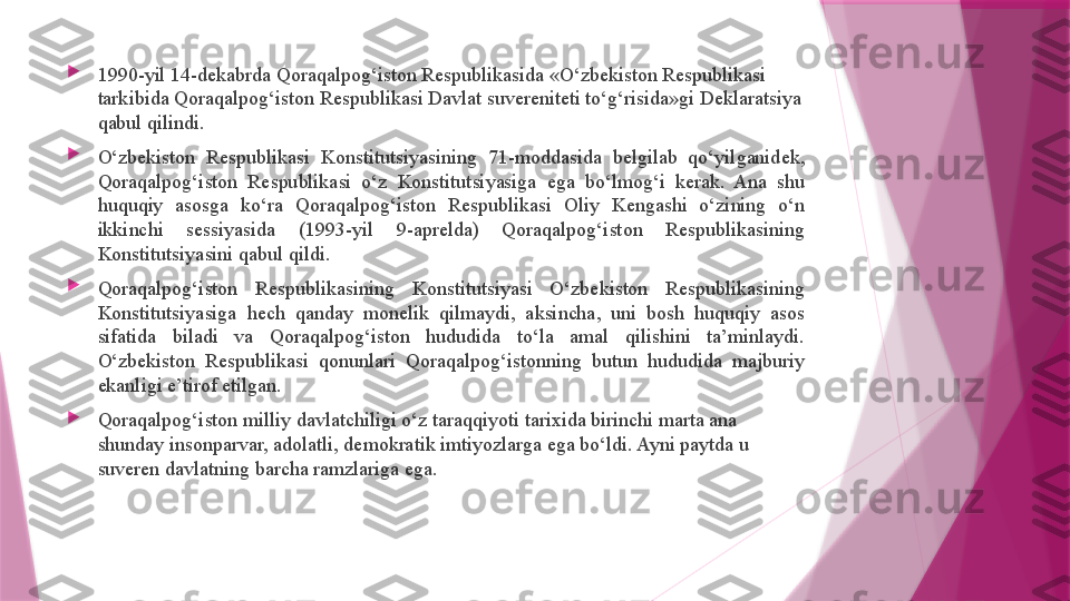 
1990-yil 14-dekabrda Qoraqalpog‘iston Respublikasida «O‘zbekiston Respublikasi 
tarkibida Qoraqalpog‘iston Respublikasi Davlat suvereniteti to‘g‘risida»gi Deklaratsiya 
qabul qilindi.

O‘zbekiston  Respublikasi  Konstitutsiyasining  71-moddasida  belgilab  qo‘yilganidek, 
Qoraqalpog‘iston  Respublikasi  o‘z  Konstitutsiyasiga  ega  bo‘lmog‘i  kerak.  Ana  shu 
huquqiy  asosga  ko‘ra  Qoraqalpog‘iston  Respublikasi  Oliy  Kengashi  o‘zining  o‘n 
ikkinchi  sessiyasida  (1993-yil  9-aprelda)  Qoraqalpog‘iston  Respublikasining 
Konstitutsiyasini qabul qildi.

Qoraqalpog‘iston  Respublikasining  Konstitutsiyasi  O‘zbekiston  Respublikasining 
Konstitutsiyasiga  hech  qanday  monelik  qilmaydi,  aksincha,  uni  bosh  huquqiy  asos 
sifatida  biladi  va  Qoraqalpog‘iston  hududida  to‘la  amal  qilishini  ta’minlaydi. 
O‘zbekiston  Respublikasi  qonunlari  Qoraqalpog‘istonning  butun  hududida  majburiy 
ekanligi e’tirof etilgan.

Qoraqalpog‘iston milliy davlatchiligi o‘z taraqqiyoti tarixida birinchi marta ana 
shunday insonparvar, adolatli, demokratik imtiyozlarga ega bo‘ldi. Ayni paytda u 
suveren davlatning barcha ramzlariga ega.                   