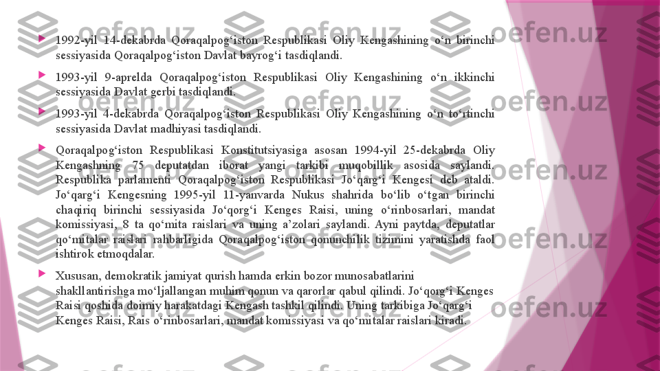 
1992-yil  14-dekabrda  Qoraqalpog‘iston  Respublikasi  Oliy  Kengashining  o‘n  birinchi 
sessiyasida Qoraqalpog‘iston Davlat bayrog‘i tasdiqlandi.

1993-yil  9-aprelda  Qoraqalpog‘iston  Respublikasi  Oliy  Kengashining  o‘n  ikkinchi 
sessiyasida Davlat gerbi tasdiqlandi.

1993-yil  4-dekabrda  Qoraqalpog‘iston  Respublikasi  Oliy  Kengashining  o‘n  to‘rtinchi 
sessiyasida Davlat madhiyasi tasdiqlandi.

Qoraqalpog‘iston  Respublikasi  Konstitutsiyasiga  asosan  1994-yil  25-dekabrda  Oliy 
Kengashning  75  deputatdan  iborat  yangi  tarkibi  muqobillik  asosida  saylandi. 
Respublika  parlamenti  Qoraqalpog‘iston  Respublikasi  Jo‘qarg‘i  Kengesi  deb  ataldi. 
Jo‘qarg‘i  Kengesning  1995-yil  11-yanvarda  Nukus  shahrida  bo‘lib  o‘tgan  birinchi 
chaqiriq  birinchi  sessiyasida  Jo‘qorg‘i  Kenges  Raisi,  uning  o‘rinbosarlari,  mandat 
komissiyasi,  8  ta  qo‘mita  raislari  va  uning  a’zolari  saylandi.  Ayni  paytda,  deputatlar 
qo‘mitalar  raislari  rahbarligida  Qoraqalpog‘iston  qonunchilik  tizimini  yaratishda  faol 
ishtirok etmoqdalar.

Xususan, demokratik jamiyat qurish hamda erkin bozor munosabatlarini 
shakllantirishga mo‘ljallangan muhim qonun va qarorlar qabul qilindi. Jo‘qorg‘i Kenges 
Raisi qoshida doimiy harakatdagi Kengash tashkil qilindi. Uning tarkibiga Jo‘qarg‘i 
Kenges Raisi, Rais o‘rinbosarlari, mandat komissiyasi va qo‘mitalar raislari kiradi.                   