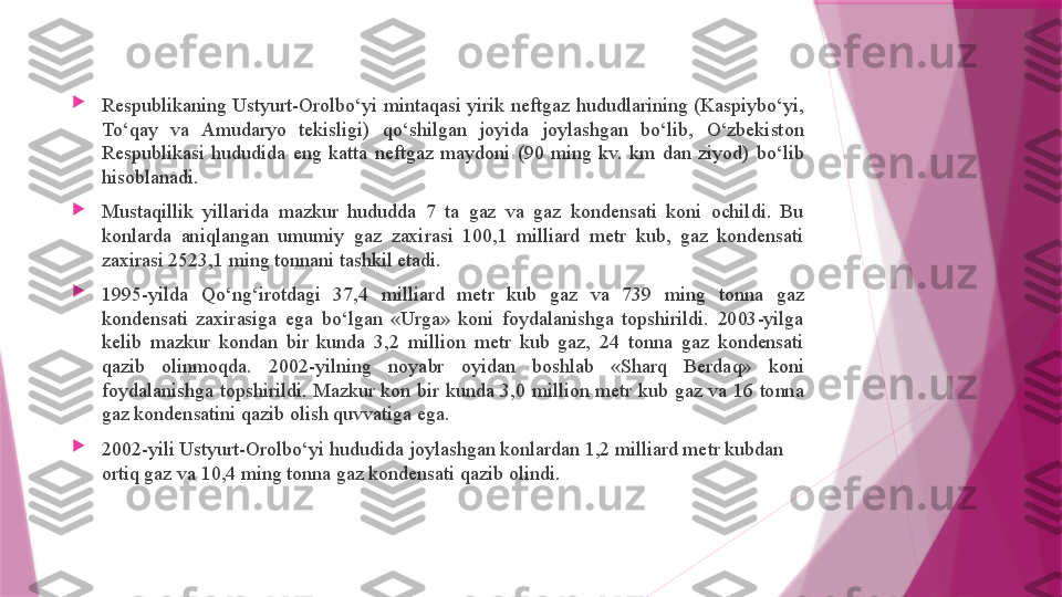 
Respublikaning  Ustyurt-Orolbo‘yi  mintaqasi  yirik  neftgaz  hududlarining  (Kaspiybo‘yi, 
To‘qay  va  Amudaryo  tekisligi)  qo‘shilgan  joyida  joylashgan  bo‘lib,  O‘zbekiston 
Respublikasi  hududida  eng  katta  neftgaz  maydoni  (90  ming  kv.  km  dan  ziyod)  bo‘lib 
hisoblanadi.

Mustaqillik  yillarida  mazkur  hududda  7  ta  gaz  va  gaz  kondensati  koni  ochildi.  Bu 
konlarda  aniqlangan  umumiy  gaz  zaxirasi  100,1  milliard  metr  kub,  gaz  kondensati 
zaxirasi 2523,1 ming tonnani tashkil etadi.

1995-yilda  Qo‘ng‘irotdagi  37,4  milliard  metr  kub  gaz  va  739  ming  tonna  gaz 
kondensati  zaxirasiga  ega  bo‘lgan  «Urga»  koni  foydalanishga  topshirildi.  2003-yilga 
kelib  mazkur  kondan  bir  kunda  3,2  million  metr  kub  gaz,  24  tonna  gaz  kondensati 
qazib  olinmoqda.  2002-yilning  noyabr  oyidan  boshlab  «Sharq  Berdaq»  koni 
foydalanishga  topshirildi.  Mazkur  kon  bir  kunda  3,0  million  metr  kub  gaz  va  16  tonna 
gaz kondensatini qazib olish quvvatiga ega.

2002-yili Ustyurt-Orolbo‘yi hududida joylashgan konlardan 1,2 milliard metr kubdan 
ortiq gaz va 10,4 ming tonna gaz kondensati qazib olindi.                   