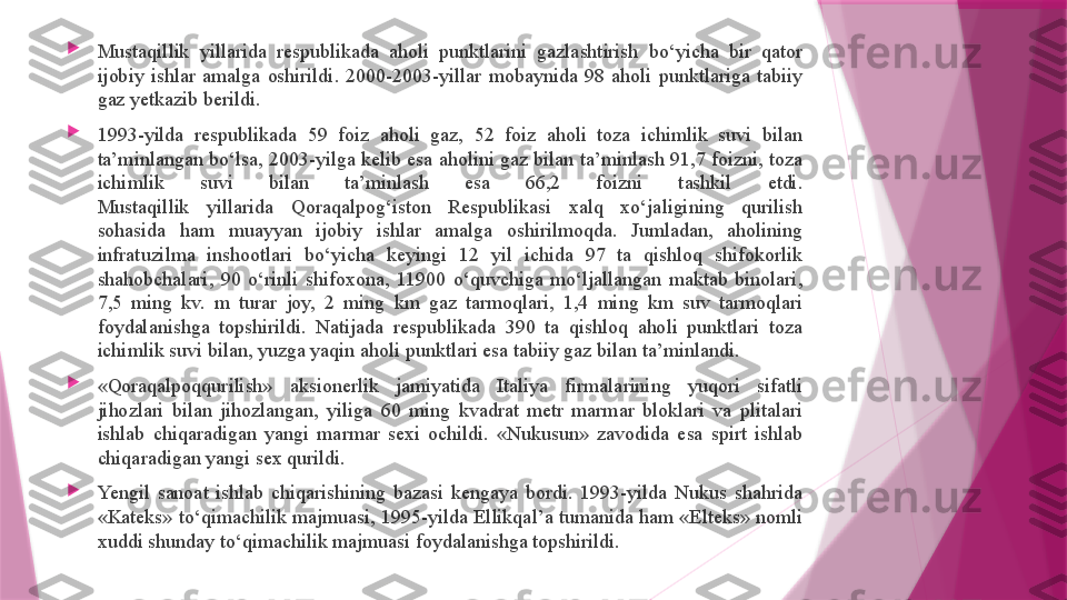 
Mustaqillik  yillarida  respublikada  aholi  punktlarini  gazlashtirish  bo‘yicha  bir  qator 
ijobiy  ishlar  amalga  oshirildi.  2000-2003-yillar  mobaynida  98  aholi  punktlariga  tabiiy 
gaz yetkazib berildi.

1993-yilda  respublikada  59  foiz  aholi  gaz,  52  foiz  aholi  toza  ichimlik  suvi  bilan 
ta’minlangan bo‘lsa, 2003-yilga kelib esa aholini gaz bilan ta’minlash 91,7 foizni, toza 
ichimlik  suvi  bilan  ta’minlash  esa  66,2  foizni  tashkil  etdi.
Mustaqillik  yillarida  Qoraqalpog‘iston  Respublikasi  xalq  xo‘jaligining  qurilish 
sohasida  ham  muayyan  ijobiy  ishlar  amalga  oshirilmoqda.  Jumladan,  aholining 
infratuzilma  inshootlari  bo‘yicha  keyingi  12  yil  ichida  97  ta  qishloq  shifokorlik 
shahobchalari,  90  o‘rinli  shifoxona,  11900  o‘quvchiga  mo‘ljallangan  maktab  binolari, 
7,5  ming  kv.  m  turar  joy,  2  ming  km  gaz  tarmoqlari,  1,4  ming  km  suv  tarmoqlari 
foydalanishga  topshirildi.  Natijada  respublikada  390  ta  qishloq  aholi  punktlari  toza 
ichimlik suvi bilan, yuzga yaqin aholi punktlari esa tabiiy gaz bilan ta’minlandi.

«Qoraqalpoqqurilish»  aksionerlik  jamiyatida  Italiya  firmalarining  yuqori  sifatli 
jihozlari  bilan  jihozlangan,  yiliga  60  ming  kvadrat  metr  marmar  bloklari  va  plitalari 
ishlab  chiqaradigan  yangi  marmar  sexi  ochildi.  «Nukusun»  zavodida  esa  spirt  ishlab 
chiqaradigan yangi sex qurildi.

Yengil  sanoat  ishlab  chiqarishining  bazasi  kengaya  bordi.  1993-yilda  Nukus  shahrida 
«Kateks» to‘qimachilik majmuasi, 1995-yilda Ellikqal’a tumanida ham «Elteks» nomli 
xuddi shunday to‘qimachilik majmuasi foydalanishga topshirildi.                   