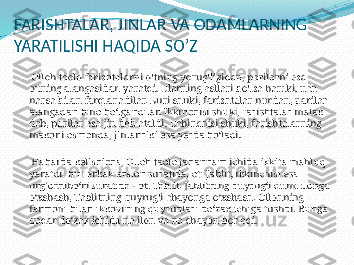 FARISHTALAR, JINLAR VA ODAMLARNING 
YARATILISHI HAQIDA SO’Z
 
     Olloh taolo farishtalarni o‘tning yorug‘ligidan, parilarni esa 
o‘tning alangasidan yaratdi. Ularning asllari bo‘lsa hamki, uch 
narsa bilan farqlanadilar. Buri shuki, farishtalar nurdan, parilar 
alangadan bino bo‘lgandilar. Ikkinchisi shuki, farishtalar malak 
deb, parilar esa jin deb ataldi. Uchinchisi shuki, farishtalarning 
makoni osmonda, jinlarniki esa yerda bo‘ladi.
 
     Habarda kelishicha, Olloh taolo jahannam ichida ikkita mahluq 
yaratdi: biri erkak arslon suratida, oti Jablit, ikkinchisi esa 
urg‘ochibo‘ri suratida - oti Tablit. Jablitning quyrug‘i dumi ilonga 
o‘xshash, Tablitning quyrug‘i chayonga o‘xshash. Ollohning 
farmoni bilan ikkovining quyruqlari do‘zax ichiga tushdi. Bunga 
qadar do‘zax ichida na ilon va na chayon bor edi. 
  