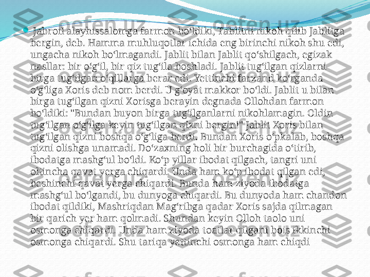 
  Jabroil alayhissalomga farmon bo‘ldiki, Tablitni nikoh qilib Jablitga 
bergin, deb. Hamma muhluqotlar ichida eng birinchi nikoh shu edi, 
ungacha nikoh bo‘lmagandi. Jablit bilan Jablit qo‘shilgach, egizak 
nasllar: bir o‘g‘il, bir qiz tug‘ila boshladi. Jablit tug‘ilgan qizlarni 
birga tug‘ilgan o‘qillarga berar edi. Yettinchi farzand ko‘rganda 
o‘g‘liga Xoris deb nom berdi. U g‘oyat makkor bo‘ldi. Jablit u bilan 
birga tug‘ilgan qizni Xorisga berayin degnada Ollohdan farmon 
bo‘ldiki: "Bundan buyon birga tug‘ilganlarni nikohlamagin. Oldin 
tug‘ilgan o‘g‘ilga keyin tug‘ilgan qizni bergin!" Jablit Xoris bilan 
tug‘ilgan qizni boshqa o‘g‘liga berdi. Bundan Xoris o‘pkalab, boshqa 
qizni olishga unamadi. Do‘zaxning holi bir burchagida o‘tirib, 
ibodatga mashg‘ul bo‘ldi. Ko‘p yillar ibodat qilgach, tangri uni 
oltincha qavat yerga chiqardi. Unda ham ko‘p ibodat qilgan edi, 
beshinchi qavat yerga chiqardi. Bunda ham ziyoda ibodatga 
mashg‘ul bo‘lgandi, bu dunyoga chiqardi. Bu dunyoda ham chandon 
ibodat qildiki, Mashriqdan Mag‘ribga qadar Xoris sajda qilmagan 
bir qarich yer ham qolmadi. Shundan keyin Olloh taolo uni 
osmonga chiqardi. Unda ham ziyoda toatlar qilgani bois ikkinchi 
osmonga chiqardi. Shu tariqa yettinchi osmonga ham chiqdi 