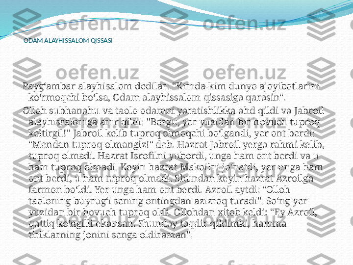  
  ODAM ALAYHISSALOM QISSASI
 
  Payg‘ambar alayhisalom dedilar: "Kimda-kim dunyo ajoyibotlarini 
ko‘rmoqchi bo‘lsa, Odam alayhissalom qissasiga qarasin".
  Olloh subhanahu va taolo odamni yaratishlikka ahd qildi va Jabroil 
alayhissalomga amr qildi: "Borgil, yer yuzidan bir hovuch tuproq 
keltirgil!" Jabroil kelib tuproq olmoqchi bo‘lgandi, yer ont berdi: 
"Mendan tuproq olmangiz!" deb. Hazrat Jabroil yerga rahmi kelib, 
tuproq olmadi. Hazrat Isrofilni yubordi, unga ham ont berdi va u 
ham tuproq olmadi. Keyin hazrat Makoilni jo‘natdi, yer unga ham 
ont berdi, u ham tuproq olmadi. Shundan keyin hazrat Azroilga 
farmon bo‘ldi. Yer unga ham ont berdi. Azroil aytdi: "Olloh 
taoloning buyrug‘i sening ontingdan azizroq turadi". So‘ng yer 
yuzidan bir hovuch tuproq oldi. Ollohdan xitob keldi: "Ey Azroil, 
qattiq ko‘ngilli ekansan. Shunday taqdir qildimki, hamma 
tiriklarning jonini senga oldiraman". 